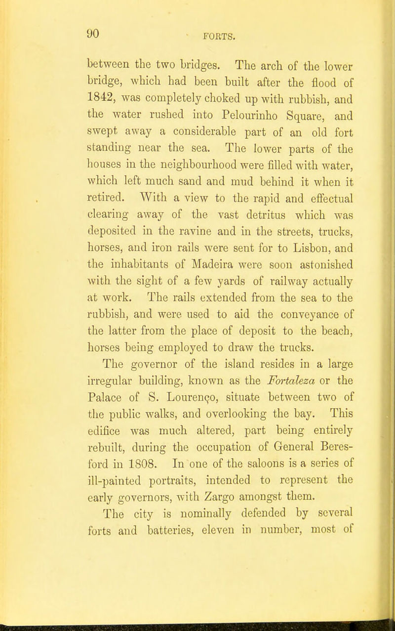 FORTS. between the two bridges. The arch of the lower bridge, which had been built after the flood of 1842, was completely choked up with rubbish, and the water rushed into Pelourinho Square, and swept away a considerable part of an old fort standing near the sea. The lower parts of the houses in the neighbourhood were filled with water, which left much sand and mud behind it when it retired. With a view to the rapid and effectual clearing away of the vast detritus which was deposited in the ravine and in the streets, trucks, horses, and iron rails were sent for to Lisbon, and the inhabitants of Madeira were soon astonished with the sight of a few yards of railway actually at work. The rails extended from the sea to the rubbish, and were used to aid the conveyance of the latter from the place of deposit to the beach, horses being employed to draw the trucks. The governor of the island resides in a large irregular building, known as the Fortaleza or the Palace of S. Louren^o, situate between two of the public walks, and overlooking the bay. This edifice was much altered, part being entirely rebuilt, during the occupation of General Beres- ford in 1808. In one of the saloons is a series of ill-painted portraits, intended to represent the early governors, with Zargo amongst them. The city is nominally defended by several forts and batteries, eleven in number, most of