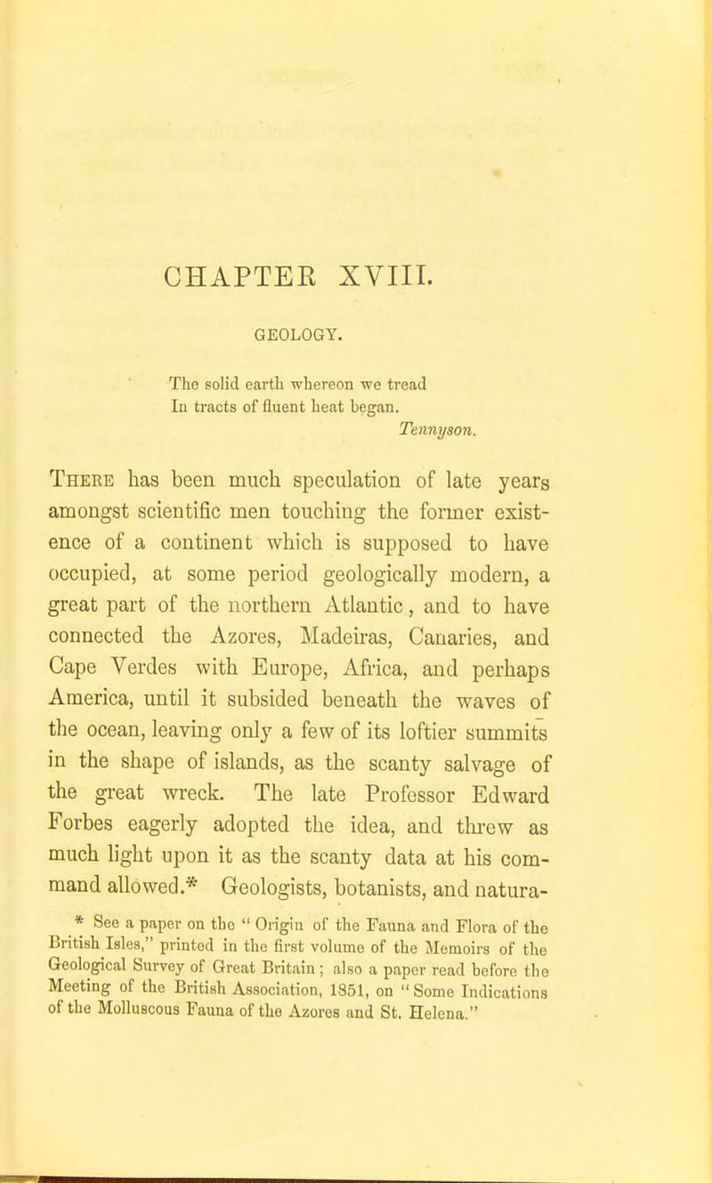 CHAPTER XVIII. GEOLOGY. The solid earth whereon we tread In tracts of fluent heat began. Tennyson. There has been much speculation of late years amongst scientific men touching the former exist- ence of a continent which is supposed to have occupied, at some period geologically modern, a great part of the northern Atlantic, and to have connected the Azores, Madeiras, Canaries, and Cape Verdes with Europe, Africa, and perhaps America, until it subsided beneath the waves of the ocean, leaving only a few of its loftier summits in the shape of islands, as the scanty salvage of the great wi-eck. The late Professor Edward Forbes eagerly adopted the idea, and tlirew as much hght upon it as the scanty data at his com- mand allowed * Geologists, botanists, and natura- * See a paper on the  Origin of the Fauna and Flora of the British Isles, printed in the first volume of the Memoirs of the Geological Survey of Great Britain ; also a paper read before the Meeting of the British Association, 1851, on  Some Indications of the Molluscous Fauna of the Azores and St. Helena.