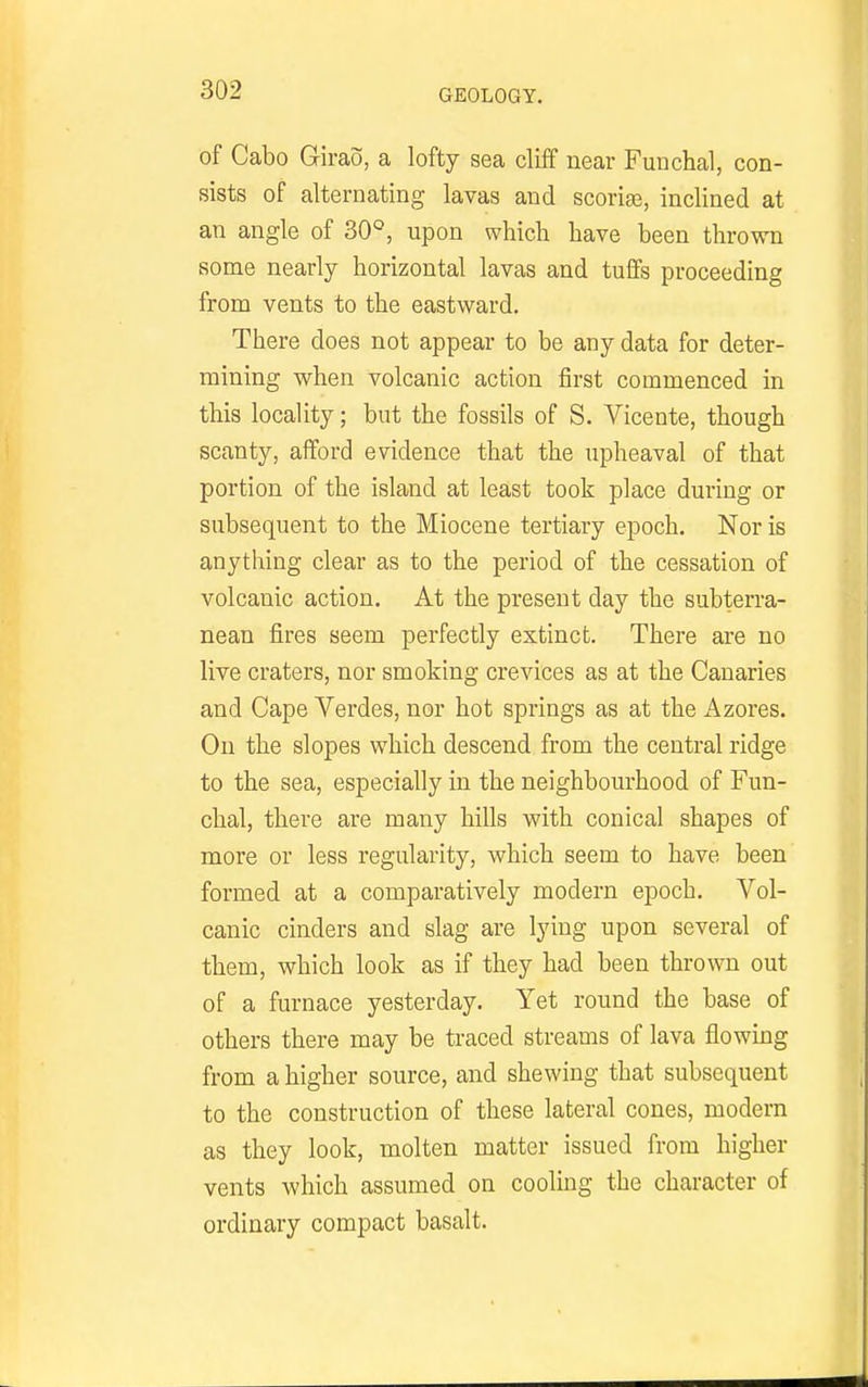 of Gabo Girao, a lofty sea cliff near Funchal, con- sists of alternating lavas and scorige, inclined at an angle of 30°, upon which have been thrown some nearly horizontal lavas and tuffs proceeding from vents to the eastward. There does not appear to be any data for deter- mining when volcanic action first commenced in this locality; but the fossils of S. Vicente, though scanty, afford evidence that the upheaval of that portion of the island at least took place during or subsequent to the Miocene tertiary epoch. Nor is anything clear as to the period of the cessation of volcanic action. At the present day the subterra- nean fires seem perfectly extinct. There are no live craters, nor smoking crevices as at the Canaries and Cape Verdes, nor hot springs as at the i^zores. On the slopes which descend from the central ridge to the sea, especially in the neighbourhood of Fun- chal, there are many hills with conical shapes of more or less regularity, which seem to have been formed at a comparatively modern epoch. Vol- canic cinders and slag are lying upon several of them, which look as if they had been thrown out of a furnace yesterday. Yet round the base of others there may be traced streams of lava flowing from a higher source, and shewing that subsequent to the construction of these lateral cones, modern as they look, molten matter issued from higher vents which assumed on cooling the character of ordinary compact basalt.