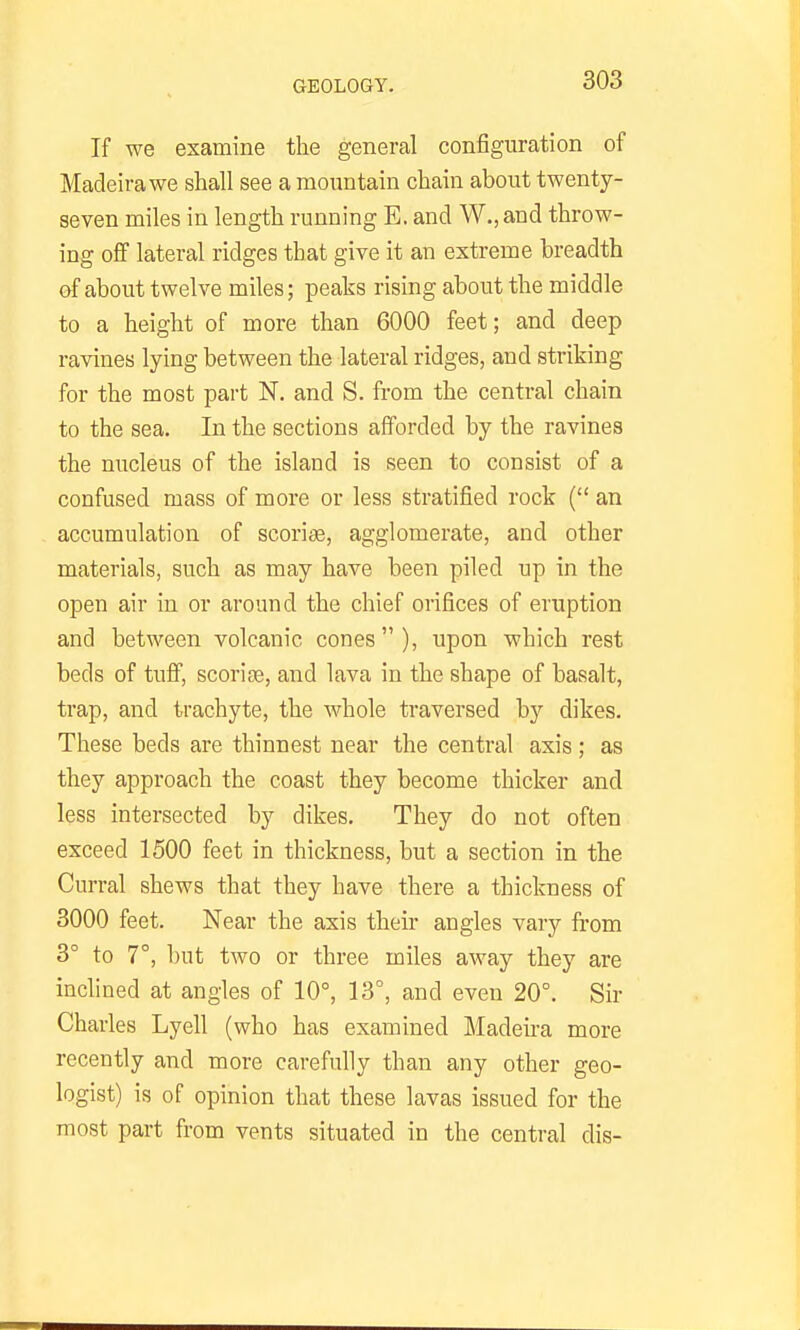 If we examine the general configuration of Madeira we shall see a mountain chain about twenty- seven miles in length running E. and W., and throw- ing off lateral ridges that give it an extreme breadth of about twelve miles; peaks rising about the middle to a height of more than 6000 feet; and deep ravines lying between the lateral ridges, and striking for the most part N. and S. from the central chain to the sea. In the sections afforded by the ravines the nucleus of the island is seen to consist of a confused mass of more or less stratified rock ( an accumulation of scoriae, agglomerate, and other materials, such as may have been piled up in the open air in or around the chief orifices of eruption and between volcanic cones), upon which rest beds of tuff, scoriae, and lava in the shape of basalt, trap, and trachyte, the whole traversed b}' dikes. These beds are thinnest near the central axis; as they approach the coast they become thicker and less intersected by dikes. They do not often exceed 1500 feet in thickness, but a section in the Curral shews that they have there a thickness of 3000 feet. Near the axis their angles vary from 3° to 7°, but two or three miles away they are inchned at angles of 10°, 13°, and even 20°. Sir Charles Lyell (who has examined Madeu'a more recently and more carefully than any other geo- logist) is of opinion that these lavas issued for the most part from vents situated in the central dis-