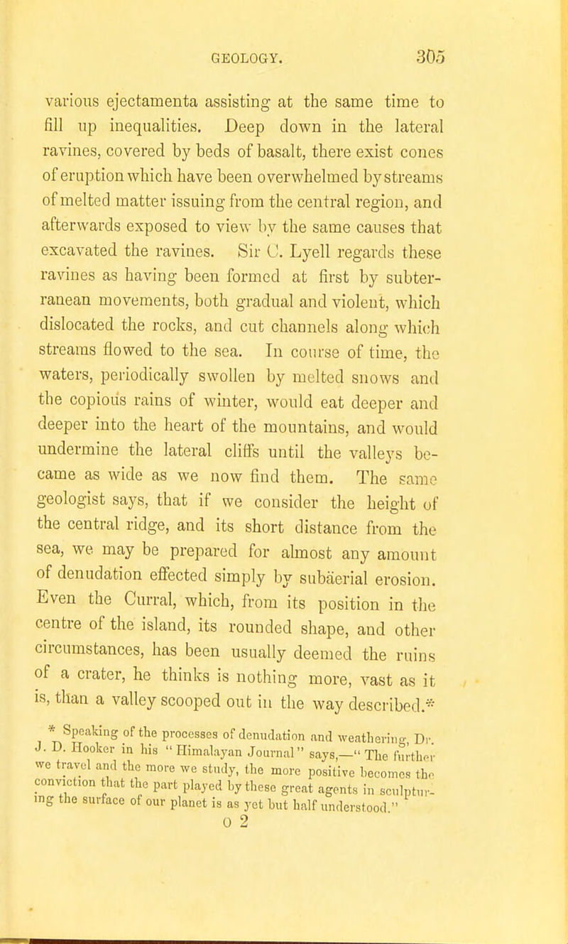 variotis ejectamenta assisting at the same time to fill lip inequalities. Deep clown in the lateral ravines, covered by beds of basalt, there exist cones of eruption which have been overwhelmed by streams of melted matter issuing from the central region, and afterwards exposed to view by the same causes that excavated the ravines. Sir C. Lyell regards these ravines as having been formed at first by subter- ranean movements, both gradual and violent, which dislocated the rocks, and cut channels along which streams flowed to the sea. In course of time, the waters, periodically swollen by melted snows and the copious rains of winter, would eat deeper and deeper into the heart of the mountains, and would undermine the lateral cliffs until the valleys be- came as wide as we now find them. The same geologist says, that if we consider the height of the central ridge, and its short distance from the sea, we may be prepared for ahuost any amount of denudation effected simply by subaerial erosion. Even the Curral, which, from its position in the centre of the island, its rounded shape, and other circumstances, has been usually deemed the ruins of a crater, he thinks is nothing more, vast as it IS, than a valley scooped out in the way described.* * Specaldng of the processes of denudation and weatbevin- Dr J. D. Hooker in his Himalayan Journal says,— The further we travel ami the more we study, the more positive beeomos the conviction that the part played by these great agents in sculptur- ing the surface of our planet is as yet but half understood 0 2