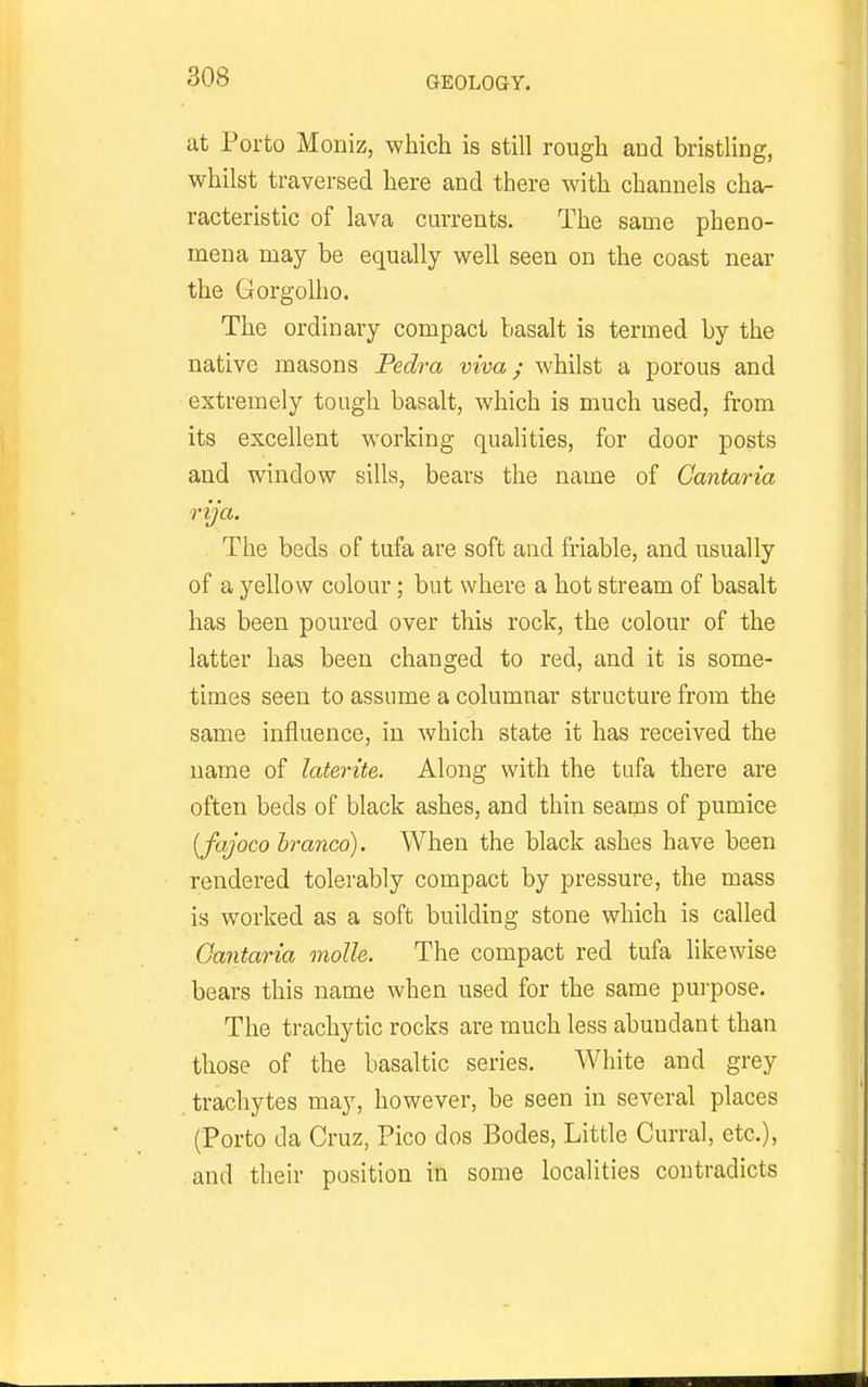 at Porto Moniz, which is still rough and bristling, whilst traversed here and there with channels cha- racteristic of lava currents. The same pheno- mena may be equally well seen on the coast near the Gorgolho. The ordinary compact basalt is termed by the native masons Pedra viva; whilst a porous and extremely tough basalt, which is much used, from its excellent working qualities, for door posts and window sills, bears the name of Cantaria rija. The beds of tufa are soft and friable, and usually of a yellow colom-; but where a hot stream of basalt has been poured over this rock, the colour of the latter has been changed to red, and it is some- times seen to assume a columnar structure from the same influence, in which state it has received the name of laterite. Along with the tufa there are often beds of black ashes, and thin seams of pumice [fajoco hranco). When the black ashes have been rendered tolerably compact by pressure, the mass is worked as a soft building stone which is called Gantaria molle. The compact red tufa likewise bears this name when used for the same purpose. The trachytic rocks are much less abundant than those of the basaltic series. AVhite and grey trachytes may, however, be seen in several places (Porto da Cruz, Pico dos Bodes, Little Curral, etc.), and their position in some localities contradicts
