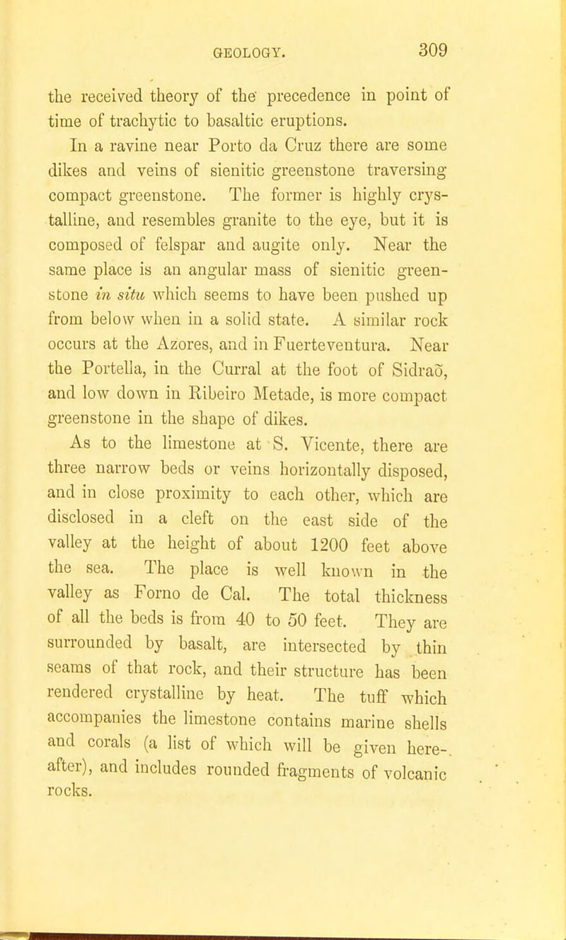 the received theory of the' precedence in point of time of trachytic to basaltic eruptions. In a ravine near Porto da Cruz there are some dikes and veins of sienitic greenstone traversing compact greenstone. The former is highly crys- talline, and resembles granite to the eye, but it is composed of felspar and augite only. Near the same place is an angular mass of sienitic green- stone in situ which seems to have been pushed up from below when in a solid state. A similar rock occurs at the Azores, and in Fuerteventura. Near the Portella, in the Curral at the foot of Sidrao, and low down in Ribeiro Metade, is more compact greenstone in the shape of dikes. As to the limestone at S. Vicente, there are three narrow beds or veins horizontally disposed, and in close proximity to each other, which are disclosed in a cleft on the east side of the valley at the height of about 1200 feet above the sea. The place is well known in the valley as Forno de Cal. The total thickness of all the beds is from 40 to 50 feet. They are surrounded by basalt, are intersected by thin seams of that rock, and their structure has been rendered crystalline by heat. The tuff which accompanies the limestone contains marine shells and corals (a list of which will be given here-, after), and includes rounded fragments of volcanic rocks.