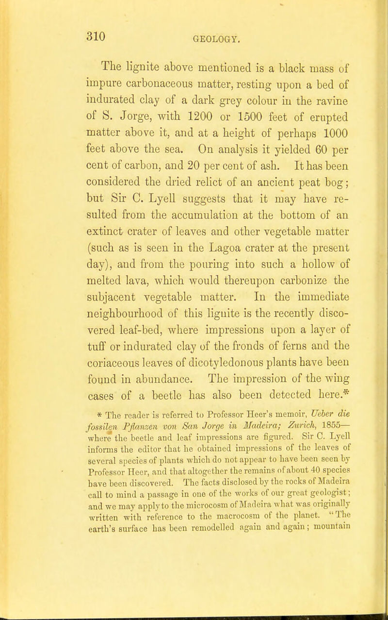 The lignite above mentioned is a black mass of impure carbonaceous matter, resting upon a bed of indurated clay of a dark grey colour in the ravine of S. Jorge, with 1200 or 1500 feet of erupted matter above it, and at a height of perhaps 1000 feet above the sea. On analysis it yielded 60 per cent of carbon, and 20 per cent of ash. It has been considered the dried relict of an ancient peat bog; but Sir C. Lyell suggests that it may have re- sulted from the accumulation at the bottom of an extinct crater of leaves and other vegetable matter (such as is seen in the Lagoa crater at the present day), and from the pouring into such a hollow of melted lava, which would thereupon carbonize the subjacent vegetable matter. In the immediate neighbourhood of this lignite is the recently disco- vered leaf-bed, where impressions upon a layer of tuff or indurated clay of the fronds of ferns and the coriaceous leaves of dicotyledonous plants have been found in abundance. The impression of the wing cases of a beetle has also been detected here.* * The reader is referred to Professor Heer's memoir, Ueher die fossilen Fflanzen von San Jorge in Madeira; Zurich, 1855— where the beetle and leaf impressions are figured. Sir C. Lyell informs the editor that he obtained impressions of the leaves of several species of plants which do not ajjpear to have been seen by Professor Heer, and that altogether the remains of about 40 species have been discovered. The facts disclosed by the rocks of Madeira call to mind a passage in one of the works of our great geologist; and we may apply to the microcosm of Madeira what was originally written with reference to the macrocosm of the planet.  The earth's surfoce has been remodelled again and again; mountain