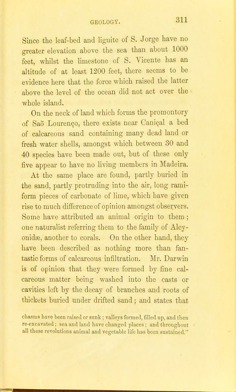 Since the leaf-bed and lignite of S. Jorge have no greater elevation above the sea than about 1000 feet, whilst the limestone of S. Vicente has an altitude of at least 1200 feet, there seems to be evidence here that the force which raised the latter above the level of the ocean did not act over the whole island. On the neck of land which forms the promontory of Sao Lourenqo, there exists near Caniqal a bed of calcareous sand containing many dead land or fresh water shells, amongst which between 30 and 40 species have been made out, but of these only five appear to have no living members in Madeira. At the same place are found, partly buried in the sand, partly protruding into the air, long rami- form pieces of carbonate of lime, which have given rise to much difference of opinion amongst observers. Some have attributed an animal origin to them; one naturalist referring them to the family of Alcy- onidse, another to corals. On the other hand, they have been described as nothing more than fan- tastic forms of calcareous infiltration. Mr. Darwin is of opinion that they were formed by fine cal- careous matter being washed into the casts or cavities left by the decay of branches and roots of thickets buried under drifted sand; and states that chasms have been raised or sunk ; valleys formed, filled up, and then re-excavated; sea and land have changed places ; and throughout all these revolutions animal and vegetable life has been sustained.