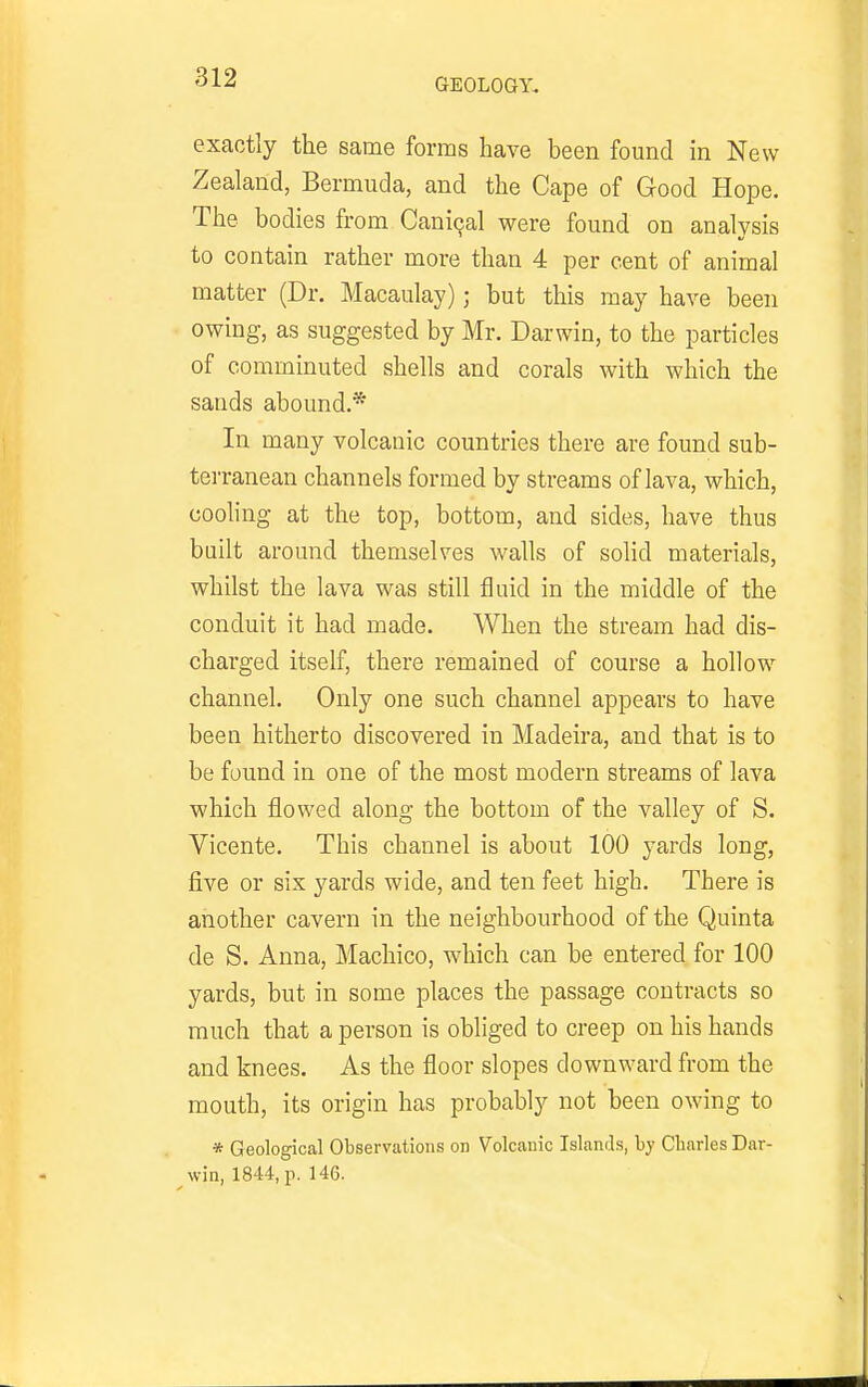 exactly the same forms have been found in New Zealand, Bermuda, and the Cape of Good Hope. The bodies from Cani9al were found on analysis to contain rather more than 4 per cent of animal matter (Dr. Macaulay); but this may have been owing, as suggested by Mr. Darwin, to the particles of comminuted shells and corals with which the sands abound.* In many volcanic countries there are found sub- terranean channels formed by streams of lava, Avhich, cooling at the top, bottom, and sides, have thus built around themselves walls of sohd materials, whilst the lava was still fluid in the middle of the conduit it had made. When the stream had dis- charged itself, there remained of course a hollow channel. Only one such channel appears to have been hitherto discovered in Madeira, and that is to be found in one of the most modern streams of lava which flowed along the bottom of the valley of S. Vicente. This channel is about 100 yards long, five or six yards wide, and ten feet high. There is another cavern in the neighbourhood of the Quinta de S. Anna, Machico, which can be entered for 100 yards, but in some places the passage contracts so much that a person is obliged to creep on his hands and knees. As the floor slopes downward from the mouth, its origin has probably not been owing to * Geological Observations on Volcanic Islands, by Cliarles Dar- ^win, 1844, p. 146.