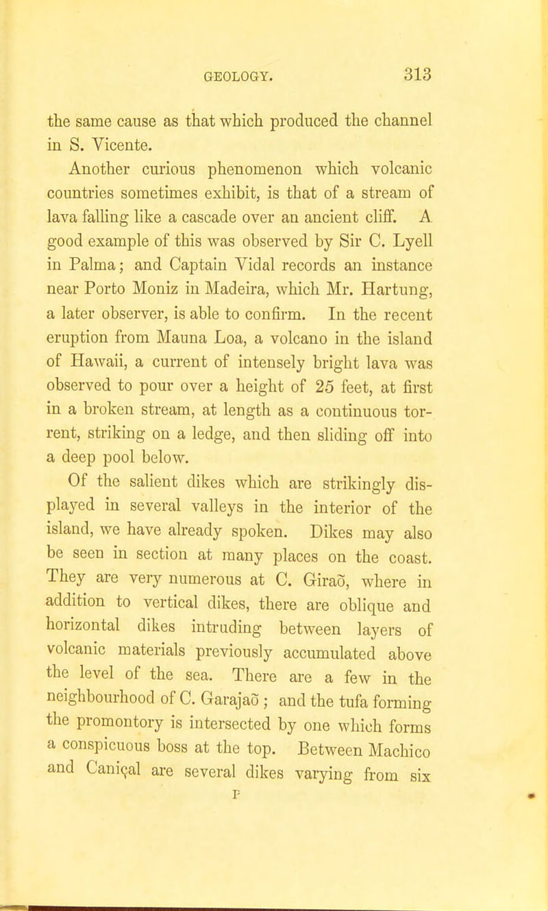 the same cause as that which produced the channel in S. Vicente. Another curious phenomenon which volcanic countries sometimes exhibit, is that of a stream of lava falling like a cascade over an ancient clifif. A good example of this was observed by Sir C. Lyell in Palma; and Captain Vidal records an instance near Porto Moniz in ]\Iadeira, which Mr. Hartung, a later observer, is able to confirm. In the recent eruption from Mauna Loa, a volcano in the island of Hawaii, a current of intensely bright lava was observed to pour over a height of 25 feet, at first in a broken stream, at length as a continuous tor- rent, striking on a ledge, and then sliding ofi into a deep pool below. Of the salient dikes which are strikingly dis- played in several valleys in the interior of the island, we have already spoken. Dikes may also be seen in section at many places on the coast. They are very numerous at C. Girao, where in addition to vertical dikes, there are oblique and horizontal dikes intruding between layers of volcanic materials previously accumulated above the level of the sea. There are a few in the neighbourhood of C. Garajao ; and the tufa forming the promontory is intersected by one which forms a conspicuous boss at the top. Between Machico and Canicjal ai-e several dikes varying from six P