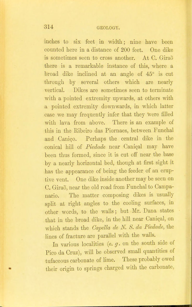 inches to six feet in width; nine have been counted here in a distance of 200 feet. One dike is sometimes seen to cross another. At C. Girao there is a remarkable instance of this, where a broad dike inclined at an angle of 45° is cut through by several others which are nearly vertical. Dikes are sometimes seen to terminate with a pointed extremity upwards, at others Avith a pointed extremity downwards, in which latter case we may frequently infer that they were filled with lava from above. There is an example of this in the Ribeiro das Piornaes, between Funchal and Cani90. Perhaps the central dike in the conical hill of Piedade near Caniqal may have been thus formed, since it is cut off near the base by a nearly horizontal bed, though at first sight it has the appearance of being the feeder of an erup- tive vent. One dike inside another may be seen on C. Girao, near the old road from Funchal to Campa- nario. The matter composing dikes is usually split at right angles to the cooling surfaces, in other words, to the walls; but Mr. Dana states that in the broad dike, in the hill near CaniQal, on which stands the Capella de N. S. da Piedade, the lines of fracture are parallel with the walls. In various localities (e. g. on the south side of Pico da Cruz), will be observed small quantities of tufaceous carbonate of lime. These probably owed their origin to springs charged with the carbonate,