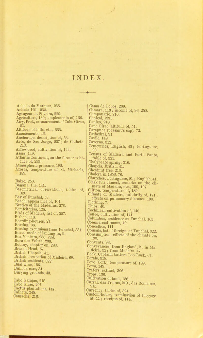 INDEX. Achada do Marquez, 235. Acliada HiU, 232. Agoagem da Silreira, 229. Ap-iculture, 130; implements of, 136. Auy, Prof., measuiement of Cabo Girao, 51. Altitude of hills, etc., 333. Amusements, 46. Anchorage, description of, 53. Arco, de Sao Jorge, 237; de Calhetn, 246. Arrow-root, cultivation of, 144. Asses, 149. Atlantic Continent, on the former exist- ence of, 299. Atmosplieric pressure, 182. Azores, temperature of St. Michaels, 189. Baixo, 250, Banana, the, 141. Barometrical observations, tables of, 169. Bay of Funchal, 53. Beach, appearance of, 104. Beetles of the Madeiras, 270. Bemfeitorias, 128. Birds of Madeffa, list of, 257. Bishop, 118. Boarding-houses, 27. Boating, 86. Boating excursions from Funchal, 331. Boats, mode of landing in, 9. Boa Tentura, 236, 238. Boca das Voltas, 236. Botany, chapter on, 283. Brazen Head, 57. British Chapels, 41. British occupation of Madeu'a, 68. British residents, 322. Bflal wine, 156. Bullock-cars, 34. Burying-grounds, 43. Cabo Garajao, 218. Cabo Girao, 207. Cactus plantations, 147 Caiheta, 245. Camacha, 216. Cama de Lobos, 209. Camara, 113; income of, 96, 250. Campauario, 210. Canical, 221. Canico, 218. Cape'Girao, altitude of, 51. Carapuca (peasant's cap;, 72. Cathedral, 91. Cattle, 149. Caverns, 312. Cemeteries, English, 43; Portuguese, 93. Census of Madeira and Porto Santo, table of, 321. Chalybeate spring, 316. Chapels, British, 41. Chestnut tree, 210. Cholera in 1856, 76. Churches, Portuguese, 91; English, 41. Clai-k (Sir James), remarks on the cli- mate of Madeira, etc., 190, 197. Clifton, temperature of, 189. Climate of Madeira, salubrity of, 171; effects on pulmonary diseases, 190. Clotliing, 7. Clubs, 40. Cochineal, cultivation of, 146. Cofl'ee, cultivation of, 141. Columbus, residence at funchal, 103. Commercial rooms, 40. ConceUioB, 111. Consuls, hst of foreign, at Eimchal, 322 Consumption, effects of the climate on,' 190. ' Convents, 93. Conveyances, from England, 2; in Ma- deii-a, 32; from Madeira, 47. Cook, Captain, batters Loo Rock, 67. Corals, 318. Cove (Cork), temperature of, 189. Cows, 149. Craters, extinct, 306. Crops, 186. Cultivation of land, 186. Cun-al. das I'reiras, 210; das Romeii'os, Currency, tables of, 324. Custom-house, examination of lueeafe