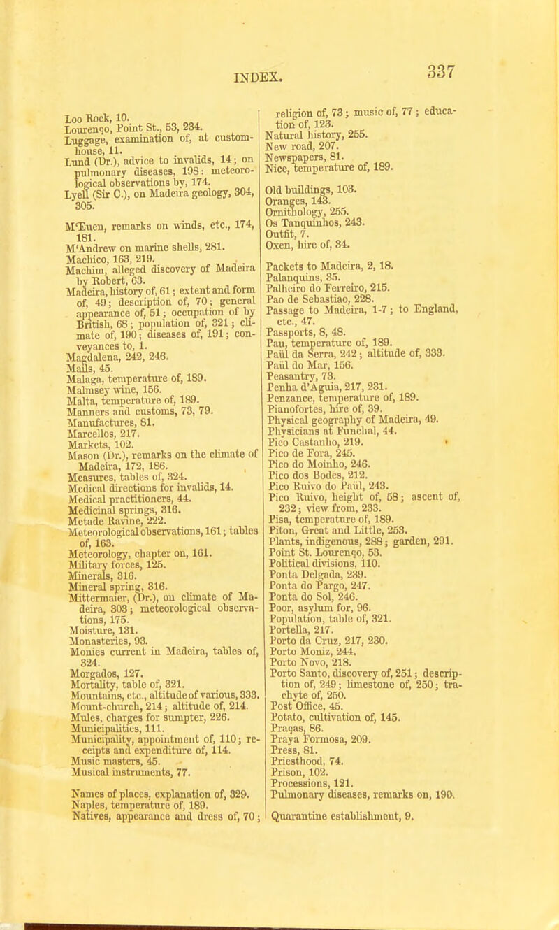 LOO HOCK, lU. Xourenqo, Point St., 53, 234. Luggage, examination of, at custom- house, 11. Lund (Dr.), adyice to invalids, 14; on pulmonary diseases, 198: meteoro- logical observations l)y, 174. LyeU (Sir C), on Madeii-a geology, 304, 305. M'Euen, remarks on winds, etc., 174, 181. M'Andrew on marine shells, 281. Macliico, 163, 219. Machim, alleged discovery of Madeira Tjy Robert, 63. Madeira, history of, 61; e.xtent and form of, 49; description of, 70; general appearance of, 51; occupation of by Bntish, 68; population of, 321; cli- mate of, 190; diseases of, 191; con- veyances to, 1. Magdalena, 242, 246. Mails, 45. Malaga, temperature of, 189. Malmsey wine, 156. Malta, temperatm-e of, 189. Manners and customs, 73, 79. Manufactiu'cs, 81. Marcellos, 217. Markets, 102. Mason (Dr.), remarks on the chmate of Madeira, 172, 186. Measures, tables of, 324. Medical directions for invalids, 14. Medical practitioners, 44. Medicinal springs, 316. Metade Ravine, 222. Meteorological observations, 161; tables of, 163. Meteorology, chapter on, 161. Military forces, 125. Minerals, 316. Mineral spring, 316. Mittermaier, (Dr.), on climate of Ma- deira, 303; meteorological observa- tions, 175. Moisture, 131. Monasteries, 93. Monies current in Madeira, tables of, 324. Morgados, 127. MortaUty, table of, 321. Mountains, etc., altitude of various, 333. Mount-church, 214; altitude of, 214. Mules, charges for sumpter, 226. Municipalities, 111. MunicipaUty, appointment of, 110; re- ceipts and expenditure of, 114. Music masters, 45. Musical instruments, 77. Names of places, explanation of, 329. Naples, temperature of, 189. NatiTes, appearance and dresa of, 70; religion of, 73; music of, 77; educa- tion of, 123. Natural history, 255. New road, 207. Newspapers, 81. Nice, temperature of, 189. Old buildings, 103. Oranges, 143. Ornithology, 255. Gs Tanquinhos, 243. Outfit, 7. Oxen, hire of, 34. Packets to M.ideira, 2, 18. Palanciuins, 35. Palheiro do Ferreiro, 215. Pao de Sebastiao, 228. Passage to Madeira, 1-7; to England, etc., 47. Passports, 8, 48. Pan, temperature of, 189. Paiil da Serra, 242; altitude of, 333. Paiil do Mar, 156. Peasantry, 73. Penha d'Aguia, 217, 231. Penzance, tem_perature of, 189. Pianofortes, hu'e of, 39. Physical geography of Madeira, 49. Physicians at runchal, 44. Pico Castanho, 219. Pico de Fora, 245. Pico do Moinho, 246. Pico dos Bodes, 212. Pico Ruivo do Paiil, 243. Pico Ruivo, height of, 58; ascent of, 232; view from, 233. Pisa, temperatui-e of, 189. Piton, Great and Little, 253. Plants, indigenous, 288; garden, 291. Point St. LourenQO, 53. Political divisions, 110. Ponta Delgada, 239. Pouta do Pargo, 247. Ponta do Sol, 246. Poor, asylum for, 96. Popxilation, table of, 321. Portella, 217. Porto da Cruz, 217, 230. Porto Moniz, 244. Porto Novo, 218. Porto Santo, discovery of, 251; descrip- tion of, 249; limestone of, 250; tra- chyte of, 250. Post Office, 45. Potato, cultivation of, 145. Praqas, 86. Praya Formosa, 209. Press, 81. Priesthood, 74. Prison, 102. Processions, 121. Pulmonary diseases, remarks on, 190. Quarantine establislmicnt, 9.