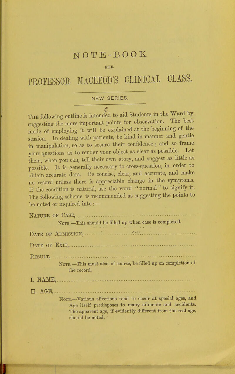 NOTE-BOOK FOR FEOFESSOR MACLEOD'S CLOICAL CLASS. NEW SERIES. c The foUowing outline is intended to aid Students in the Ward by suggesting the more important points for observation. The best mode of employing it will be explained at the beginning of the session. In dealing with patients, be kind in manner and gentle ha manipulation, so as to secure their confidence; and so frame your questions as to render your object as clear as possible. Let them, when you can, tell their own story, and suggest as little as possible. It is generally necessary to cross-question, in order to obtain accurate data. Be concise, clear, and accurate, and make no record unless there is appreciable change in the symptoms. If the condition is natural, use the word  normal to signify it. The following scheme is recommended as suggesting the points to be noted or inquired into :— Nature of Case, Note.—This should be filled up when case is completed. Date of ADmssioN, Date of Exit, Result, . Note.—This must also, of course, be fiUed up on completion of the record. I. NAME,. II. AGE,... Note.—Various affections tend to occur at special ages, and Age itself predisposes to many ailments and accidents. The apparent age, if evidently different from the real age, should be noted.