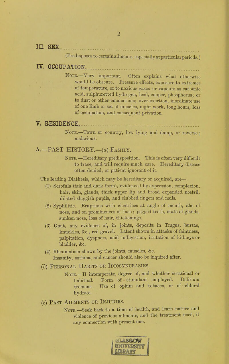 III. SEX, (Predisposes to certain ailments, especially atparticular periods.) IV. OCCUPATION, Note.—Very important. Often explains what otherwise would be obscure. Pressure effects, exposure to extremes of temperature, or to noxious gases or vapours as carbonic acid, sulphuretted hydrogen, lead, copper, phosphorus; or to dust or other emanations; over-exertion, inordinate use of one limb or set of muscles, nigbt work, long hours, loss of occupation, and consequent privation. V. RESIDENCE, Note.—Town or country, low lying and damp, or reverse ; malarious. A.—PAST HISTORY.—(a) Fajiily. Note.—Hereditary predisposition. This is often very difficult to trace, and will require much care. Hereditary disease often denied, or patient ignorant of it. The leading Diathesis, which may be Hereditary or acquired, are— (1) Scrofula (fair and dark form), e\'idenced by expression, complexion, hair, skin, glands, thick upper lip and broad expanded nostril, dilated sluggish pupils, and clubbed fingers and nails. (2) Syphilitic. Eruptions with cicatrices at angle of mouth, aloe of nose, and on prominences of face ; pegged teeth, state of glands, sunken nose, loss of hair, thickenings. (3) Gout, any evidence of, in joints, deposits in Tragus, bursae, knuckles, &c., red gravel. Latent shown in attacks of faintness, palpitation, dyspnoea, acid indigestion, irritation of kidneys or bladder, &c. (4) Eheumatism shown by the joints, muscles, &c. Insanity, asthma, and cancer should also be inquired after. (6) Personal Habits or Idiosyncrasies. IfoTE. If intemperate, degi'ce of, and whether occasional or habitual. Form of stimulant employed. DeHrium tremens. Use of opium and tobacco, or of chloral hydrate. (c) Past Ailments or Injuries. Note.—Seek back to a time of health, and learn nature and violence of previous ailments, and the treatment used, if any connection with present one. luNivEKsirr lUMAinr