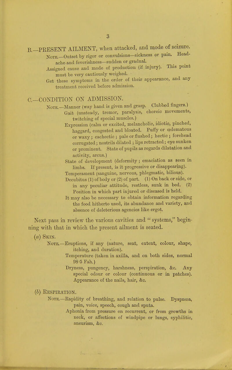 B.—PEESENT AILMENT, when attacked, and mode of seizure. Note.—Outset by rigor or convulsions—sickness or pain. Head- ache and feverishness-sudden or gradual. Assigned cause and mode of production (if injury). This point must be very cautiously weighed. Get these symptoms in the order of their appearance, and any treatment received before admission. C—CONDITION ON ADMISSION. Note.—Manner (way hand is given and grasp. Clubbed fingers.) Gait (unsteady, tremor, paralysis, choreic movements, twitching of special muscles.) Expression (calm or excited, melancholic, idiotic, pinched, haggard, congested and bloated. Puffy or cedematous or waxy; cachectic; pale or flushed; hectic; forehead corrugated; nostrils dilated ; lips retracted; eye sunken or prominent. State of pupils as regards dilatation and activity, arcus.) State of development (deformity; emaciation as seen in limbs. If present, is it progressive or disappearing). Temperament (sanguine, nervous, phlegmatic, bilious). Decubitus (1) of body or (2) of part. (1) On back or side, or in any peculiar attitude, restless, sunk in bed. (2) Position in which part injured or diseased is held. It may also be necessary to obtain information regarding the food hitherto used, its abundance and variety, and absence of deleterious agencies like ergot. Next pass in revieAV the various cavities and  systems, begin- ning with that in which the present ailment is seated. (a) Skin. Note.—Eruptions, if any (nature, seat, extent, colour, shape, itching, and duration). Temperature (taken in axilla, and on both sides, normal 98-5 Fah.) Dryness, pungency, harshness, perspiration, &c. Any special odour or colour (continuous or in patches). Appearance of the nails, hair, &c. (6) Respiration. Note.—Rapidity of breathing, and relation to pulse. Dyspnoea, pain, voice, speech, cough and sputa. Aphonia from pressure on recurrent, or from growths in neck, or affections of windpipe or lungs, syphilitic, aneurism, &c.