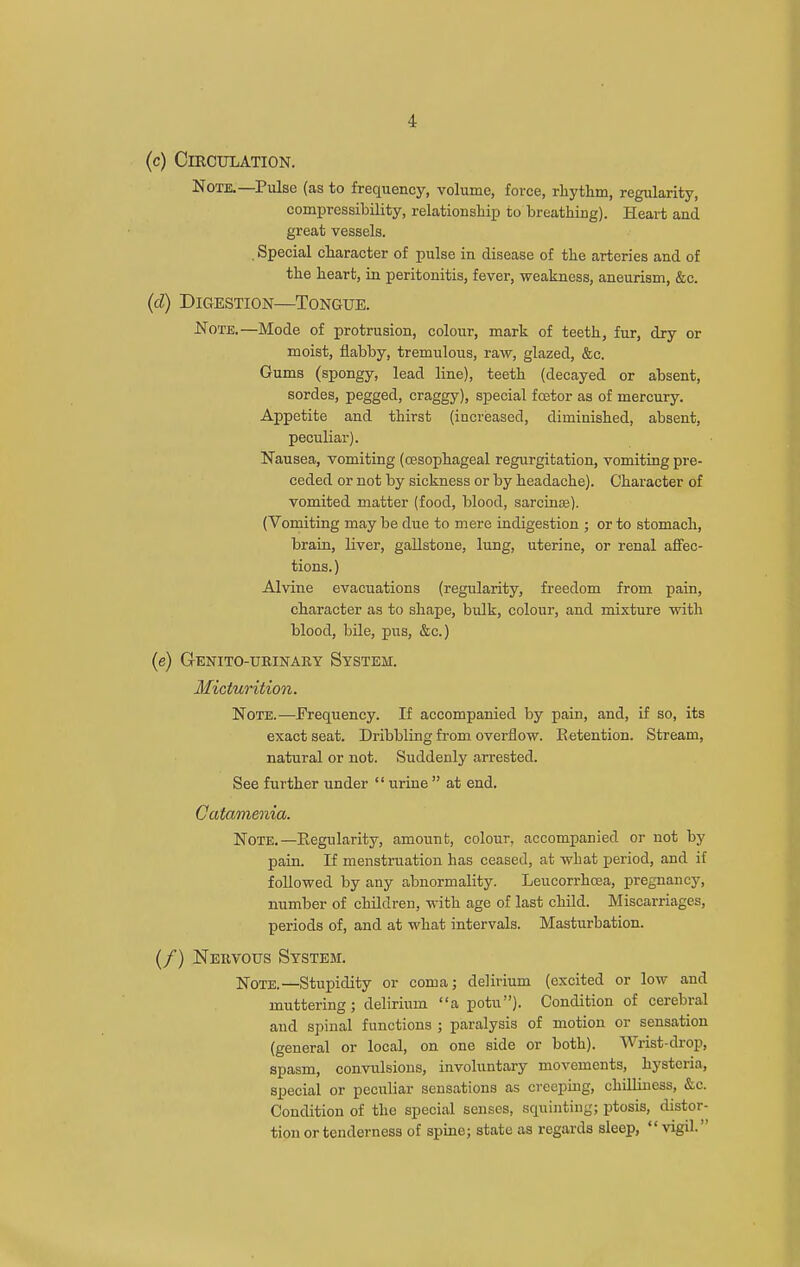 (c) Circulation. Note.—Pulse (as to frequency, volume, force, rhythm, regularity, compressibility, relationship to breathing). Heart and great vessels. , Special character of pulse in di-sease of the arteries and of the heart, in peritonitis, fever, weakness, aneurism, &c. (d) Digestion—Tongue. Note.—Mode of protrusion, colour, mark of teeth, fur, dry or moist, flabby, tremulous, raw, glazed, &c. Gums (spongy, lead line), teeth (decayed or absent, sordes, pegged, craggy), special fcetor as of mercury. Appetite and thirst (increased, diminished, absent, peculiar). Nausea, vomiting (cesophageal regurgitation, vomiting pre- ceded or not by sickness or by headache). Character of vomited matter (food, blood, sarcinse). (Vomiting may be due to mere indigestion ; or to stomach, brain, liver, gallstone, lung, uterine, or renal affec- tions. ) Alvine evacuations (regularity, freedom from pain, character as to shape, bulk, colour, and mixture with blood, bile, pus, &c.) (e) Genito-urinary System. Miciu7'ition. Note.—Frequency. If accompanied by pain, and, if so, its exact seat. Dribbling from overflow. Eetention. Stream, natural or not. Suddenly arrested. See further under  urine  at end. Catamenia. Note.—Eegularity, amount, colour, accompanied or not by pain. If menstruation has ceased, at what period, and if followed by any abnormality. Leucorrhoea, pregnancy, number of children, with age of last child. Miscarriages, periods of, and at what intervals. Masturbation. (/) Nervous System. Note.—Stupidity or coma; delirium (excited or low and muttering; delirium a potu). Condition of cerebral and spinal functions ; paralysis of motion or sensation (general or local, on one side or both). Wrist-drop, spasm, convulsions, involuntary movements, hysteria, special or peculiar sensations as creepuig, cliilliuess, &c. Condition of the special senses, squinting; ptosis, distor- tion or tenderness of spine; state as regards sleep, vigil.