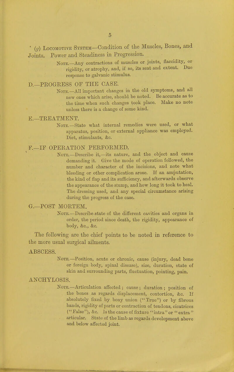 • {(j) Locomotive System—Condition of the Muscles, Bones, and Joints. Power and Steadiness in Progression. Note.—Any contractions of muscles or joints, flaccidity, or rigidity, or atropty, and, if so, its seat and extent. Due response to galvanic stimulus. D. —PEOGRESS OF THE CASE. Note.—All important changes in tlie old symptoms, and all new ones which arise, should be noted. Be accurate as to the time when such changes took -glace. Make no note unless there is a change of some kind. E. —TREATMENT. Note.—State what internal remedies were used, or what apparatus, position, or external appliance was employed. Diet, stimulants, &c. F. —IF OPERATION PERFORMED. Note.—Describe it,—its nature, and the object and cause demanding it. Give the mode of operation followed, the number and character of the incisions, and note what bleeding or other complication arose. If an amputation, the kind of flap and its sufficiency, and afterwards observe the appearance of the stump, and how long it took to heal. The dressing used, and any special circumstance arising during the progress of the case. G. —POST MORTEM. Note.—Describe, state of the different cavities and organs in order, the period since death, the rigidity, appearance of body, &c., &c. The following are the chief jDoints to be noted in reference to the more usual surgical ailments. ABSCESS. Note.—Position, acute or chronic, cause (injury, dead bone or foreign body, spinal disease), size, duration, state of skin and surrounding j)arts, fluctuation, pointing, pain. ANCHYLOSIS. Note.—Articulation affected; cause; duration; position of the bones as regards displacement, contortion, &c. If absolutely fixed by bony union (True) or by fibrous bands, rigidity of parts or contraction of tendons, cicatrices (False), &c. Is the cause of fixture intraor extra articular. State of the limb as regards development above and below affected joint.
