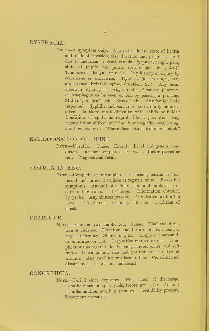 DYSPHAGIA. Note.—A symptom only. Age particularly, state of health and mode of invasion, also duration and progress. Is it due to aneurism of great vessels (dyspnoea, cough, pain, state of pupils and pulse, stethoscopic signs, &c.) ? Tumours of pharynx or neck. Any liistory or injury hy corrosives or otherwise. Hysteria (ohserve age, sex, appearance, irritable spine, duration, &c.). Any brain affection or paralysis. Any affection of tongue, pharynx, or oesophagus to be seen or felt by passing a probang. State of glands of neck. Seat of pain. Any foreign body impacted. Syphilis and cancer to be carefully inquired after. Is there most difficulty with solids or fluids? Condition of sputa as regards blood, pus, &c. Aiiy regurgitation of food, and if so, how long after swallowing, and how changed. Where does patient feel morsel stick ? EXTRAVASATION OF UEINE. Note.—Duration. Cause. Extent. Local and general con- dition. Incisions employed or not. Catheter passed or not. Progress and result. FISTULA IN ANO. Note.—Complete or incomplete. If former, position of ex- ternal and internal orifices as regards anus. Preceding symptoms. Amount of iaflammation, and implication of surrounding parts. Discharge. Information obtaiued by probe. Any sinuses present. Any disease within the bowels. Treatment. Dressing. Eesults. Condition of chest. FKACTUEB. Note.—Bone and part implicated. Cause. Kind and direc- tion of violence. Direction and form of displacement, if any. Deformity. Shortening, &c. Simple or compound. Comminuted or not. Crepitation marked or not. Com- plications as regards bloodvessels, nerves, joints, and soft parts. If compound, size and position and number of wounds. Any swelling or discoloration. Constitutional disturbance. Treatment and result. GONORRHCEA. Note.—Period since exposure. Profuseness of discharge. Complications in epididymis, testes, groin, &c. Amount of inflammation, swelling, pain, &c. Irritability present. Treatment pursued.