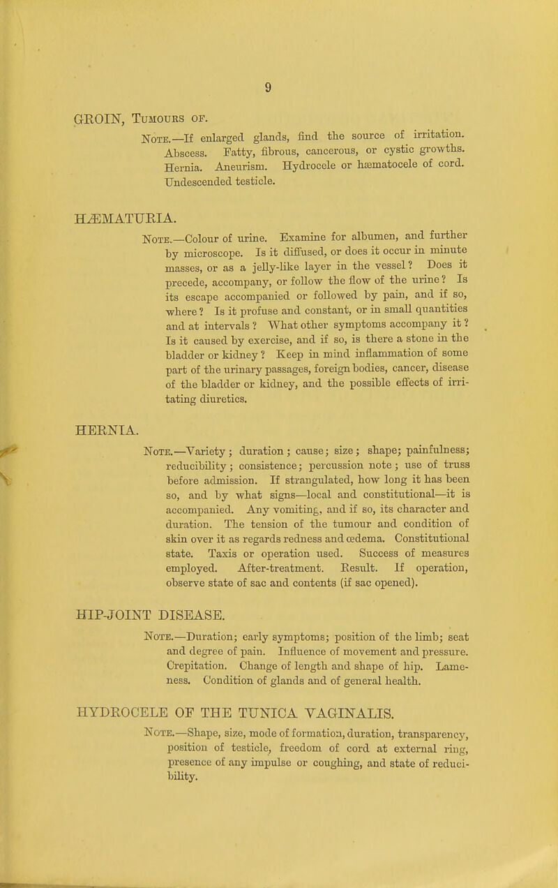 GEOIN, Tumours of. Note.—If enlarged glands, find the source of irritation. Abscess. Fatty, fibrous, cancerous, or cystic gi-owths. Hernia. Aneurism. Hydrocele or hsematocele of cord. Undescended testicle. H^MATUEIA. Note.—Colour of urine. Examine for albumen, and further by microscope. Is it dififused, or does it occur in minute masses, or as a jelly-like layer in the vessel ? Does it precede, accompany, or follow the fiow of the urine ? Is its escape accompanied or followed by pain, and if so, where ? Is it profuse and constant, or in small quantities and at intervals ? What other symptoms accompany it ? Is it caused by exercise, and if so, is there a stone in the bladder or kidney ? Keep in mind iufiammation of some part of the urinary passages, foreign bodies, cancer, disease of the bladder or kidney, and the possible efi'ects of irri- tating diuretics, HERNIA. Note.—Variety ; duration ; cause; size; shape; painfulness; reducibility; consistence; percussion note; use of truss before admission. If strangulated, how long it has been so, and by what signs—local and constitutional—it is accompanied. Any vomiting, and if so, its character and duration. The tension of the tumour and condition of skin over it as regards redness and oedema. Constitutional state. Taxis or operation used. Success of measures employed. After-treatment. Eesult. If operation, observe state of sac and contents (if sac opened). HIP-JOINT DISEASE. Note.—Duration; early symptoms; position of the limb; seat and degree of pain. Influence of movement and pressure. Crepitation. Change of length and shape of hip. Lame- ness. Condition of glands and of general health. HYDROCELE OF THE TUNICA VAGINALIS. Note.—Shape, size, mode of formation, duration, transparencj', position of testicle, freedom of cord at external ring, presence of any impulse or coughing, and state of reduci- bility.