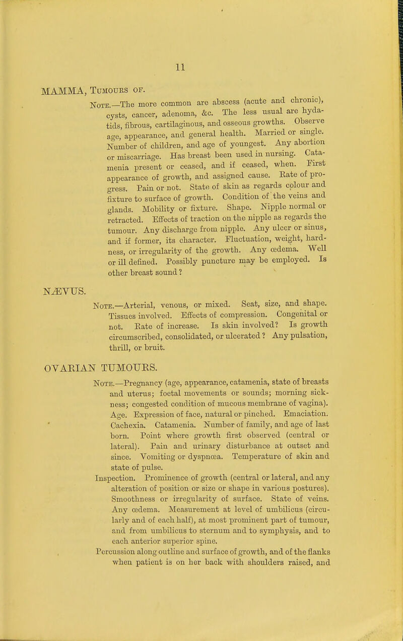 MAMMA, Tumours of. Note —The more common are abscess (acnte and chronic), cysts, cancer, adenoma, &c. The less usual are hyda- tids, fibrous, cartilaginous, and osseous growths. Observe age, appearance, and general health. Married or single. Number of chilcben, and age of youngest. Any abortion or miscarriage. Has breast been used in nursing. Cata- menia present or ceased, and if ceased, when. First appearance of growth, and assigned cause. Rate of pro- gress. Pain or not. State of skin as regards colour and fixture to surface of gi-owth. Condition of' the veins and glands. Mobility or fixture. Shape. Nipple normal or retracted. Efiects of traction on the nipple as regards the tumour. Any discharge from nipple. Any ulcer or sinus, and if former, its character. Fluctuation, weight, hard- ness, or irregularity of the growth. Any oedema. Well or ill defined. Possibly puncture may be employed. Is other breast sound ? MVTJS. jvfoTE.—Arterial, venous, or mixed. Seat, size, and shape. Tissues involved. Effects of compression. Congenital or not. Eate of increase. Is skin involved? Is growth circumscribed, consolidated, or ulcerated ? Any pulsation, thrill, or bruit. OYAEIAN TUMOURS. Note.—Pregnancy (age, appearance, eatamenia, state of breasts and uterus; foetal movements or sounds; morning sick- ness; congested condition of mucous membrane of vagina). Age. Expression of face, natural or pinched. Emaciation. Cachexia. Catamenia. Number of family, and age of last born. Point where growth first observed (central or lateral). Pain and uriuary disturbance at outset and since. Vomiting or dyspnoea. Temperature of skin and state of pulse. Inspection. Prominence of growth (central or lateral, and any alteration of position or size or shape in various postures). Smoothness or irregularity of surface. State of veins. Any cedema. Measurement at level of umbilicus (circu- larly and of each half), at most prominent part of tumour, and from umbilicus to sternum and to symphysis, and to each anterior superior spine. , Percussion along outline and surface of growth, and of the flanks when patient is on her back with shoulders raised, and