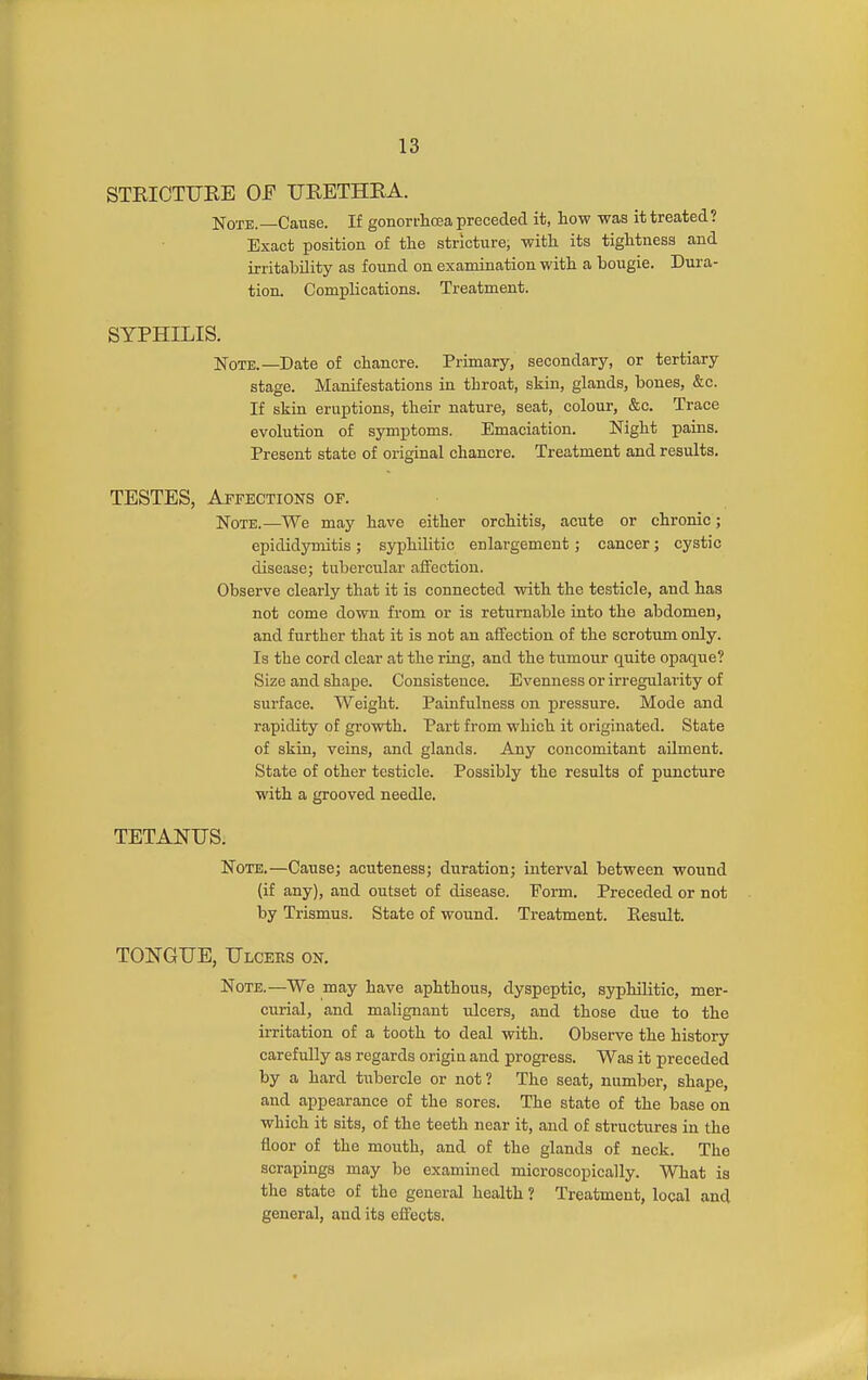STRICTURE OF URETHRA. Note.—Cause. If gonorrhoea preceded it, how was it treated? Exact position of the stricture, with its tightness and irritability as found on examination with a bougie. Dura- tion. Complications. Treatment. SYPHILIS, Note.—Date of chancre. Primary, secondary, or tertiary stage. Manifestations in throat, skin, glands, bones, &c. If skin eruptions, their nature, seat, colour, &c. Trace evolution of symptoms. Emaciation. Night pains. Present state of original chancre. Treatment and results. TESTES, Affections of. Note.—We may have either orchitis, acute or chronic; epididymitis; syphilitic enlargement; cancer; cystic disease; tubercular affection. Observe clearly that it is connected wdth the testicle, and has not come down from or is returnable into the abdomen, and further that it is not an affection of the scrotum only. Is the cord clear at the ring, and the tumour quite opaque? Size and shape. Consistence. Evenness or irregularity of surface. Weight. Pauifulness on pressure. Mode and rapidity of growth. Part from which it originated. State of skin, veins, and glands. Any concomitant aUment. State of other testicle. Possibly the results of puncture with a grooved needle. TETANUS. Note.—Cause; acuteness; duration; interval between wound (if any), and outset of disease. Form. Preceded or not by Trismus. State of wound. Treatment. Eesult. TONGUE, Ulcers on. Note.—We may have aphthous, dyspeptic, syphilitic, mer- curial, and malignant ulcers, and those due to the irritation of a tooth to deal with. Observe the history carefully as regards origia and progress. Was it preceded by a hard tubercle or not? The seat, number, shape, and appearance of the sores. The state of the base on which it sits, of the teeth near it, and of structures in the floor of the mouth, and of the glands of neck. The scrapings may be examined microscopically. What is the state of the general health ? Treatment, local and general, and its effects.