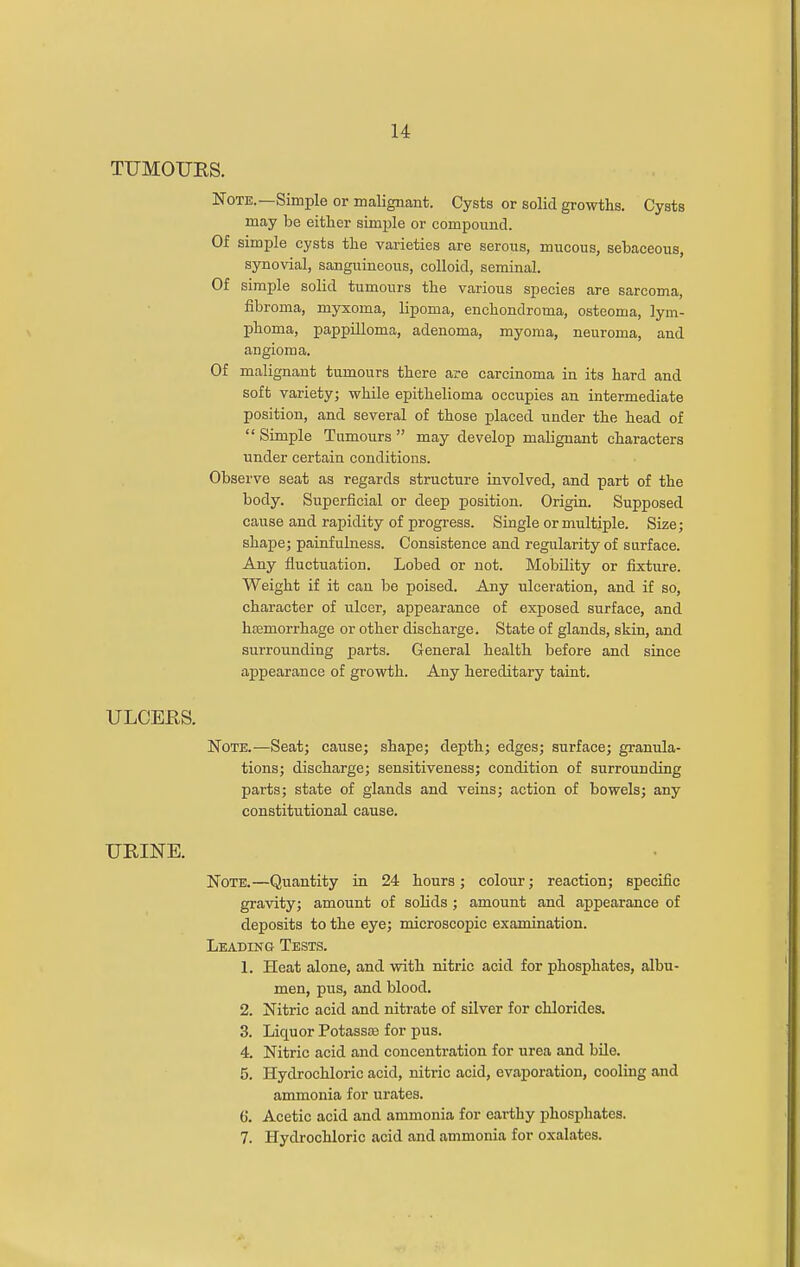 TUMOUKS. Note.—Simple or malignant. Cysts or solid growths. Cysts may be either simple or compound. Of simple cysts the varieties are seroiis, mucous, sebaceous, syno\dal, sanguineous, colloid, seminal. Of simple solid tumours the various species are sarcoma, fibroma, myxoma, lipoma, enchondroma, osteoma, lym- phoma, pappilloma, adenoma, myoma, neuroma, and angioma. Of malignant tumours there are carcinoma in its hard and soft variety; while epithelioma occupies an intermediate position, and several of those placed under the head of  Simple Tumours  may develop malignant characters under certain conditions. Observe seat as regards structure involved, and part of the body. Superficial or deep position. Origin. Supposed cause and rapidity of progress. Single or multiple. Size; shape; painfulness. Consistence and regularity of surface. Any fluctuation. Lobed or not. Mobility or fixture. Weight if it can be poised. Any ulceration, and if so, character of ulcer, appearance of exposed surface, and hasmorrhage or other discharge. State of glands, skin, and surrounding parts. General health before and since appearance of growth. Any hereditary taint. ULCEES. Note.—Seat; cause; shape; depth; edges; surface; granula- tions; discharge; sensitiveness; condition of surrounding parts; state of glands and veins; action of bowels; any constitutional cause. UEINE. Note.—Quantity in 24 hours; colour; reaction; specific gravity; amount of solids; amount and appearance of deposits to the eye; microscopic examination. Leading Tests. 1. Heat alone, and with nitric acid for phosphates, albu- men, pus, and blood. 2. Nitric acid and nitrate of silver for chlorides. 3. Liquor Potassoe for pus. 4. Nitric acid and concentration for urea and bile. 5. Hydrochloric acid, nitric acid, evaporation, cooling and ammonia for urates. 6. Acetic acid and ammonia for earthy phosphates. 7. Hydrochloric acid and ammonia for oxalates.