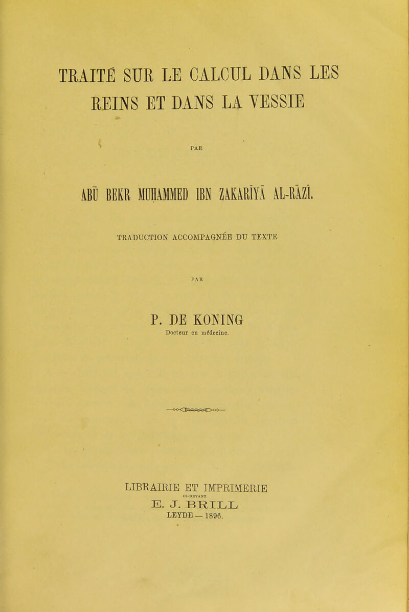 TRAITE SUE LE CALCUL DANS LES REINS ET DANS LA VESSIE ' PAR ABU BEKR MUHiMMED IBN ZiKiRlYA Al-RiZl TRADUCTION ACCOMPAGNEE DU TEXTE PAR P. DE KONING Docleur en mfidecine. LIBRAIRIE ET TMPRIMERIE CI-DKVANT E. J. BRILL LEYDE — 1896.