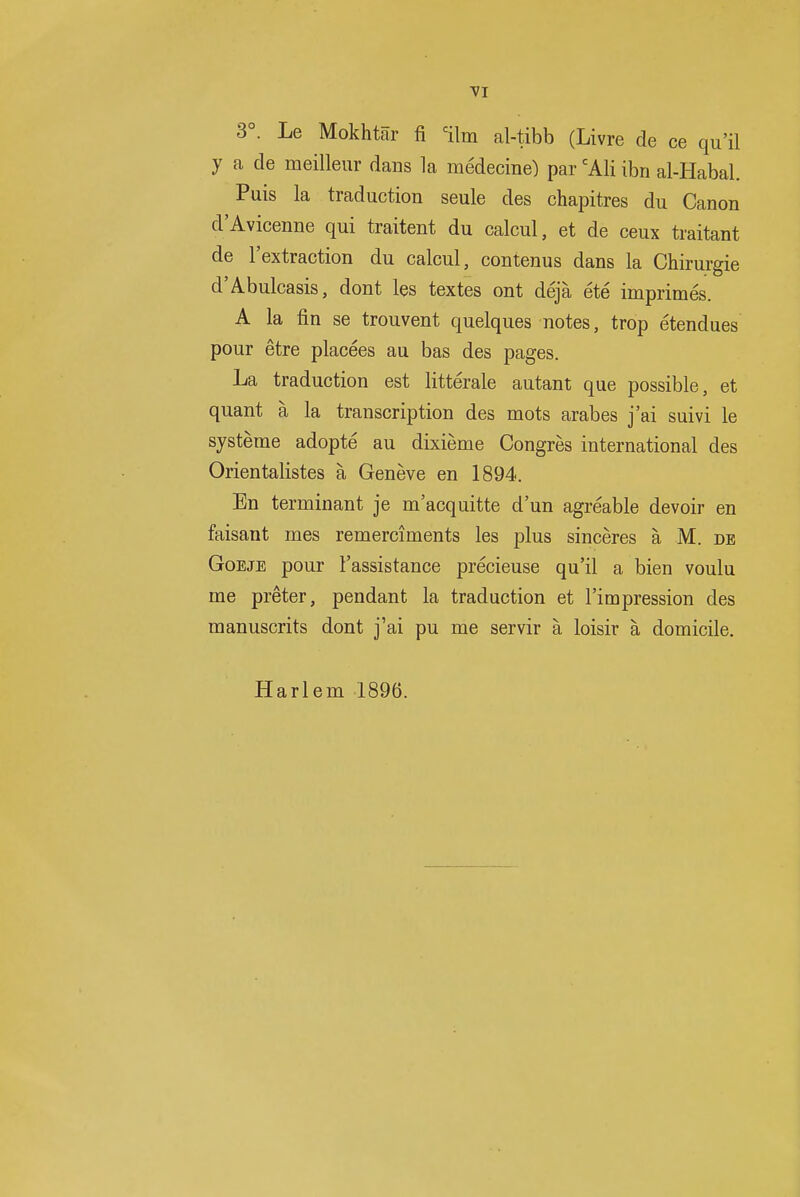 VI 3°. Le Mokhtar fi =ilm al-tibb (Livre de ce qu'il y a de meilleur dans la medecine) par 'Ali ibri al-Habal. Puis la traduction seule des chapitres du Canon d'Avicenne qui traitent du calcul, et de ceux traitant de I'extraction du calcul, contenus dans la Chirurgie d'Abulcasis, dont les textes ont deja ete imprimes. A la fin se trouvent quelques notes, trop etendues pour etre placees au bas des pages. La traduction est litterale autant que possible, et quant a la transcription des mots arabes j'ai suivi le systeme adopte au dixieme Congres international des Orientalistes a Geneve en 1894. En terminant je m'acquitte d'un agreable devoir en faisant mes remerciments les plus sinceres a M. de GoEJE pour I'assistance precieuse qu'il a bien voulu me preter, pendant la traduction et I'impression des manuscrits dont j'ai pu me servir a loisir a domicile. Harlem 1896.