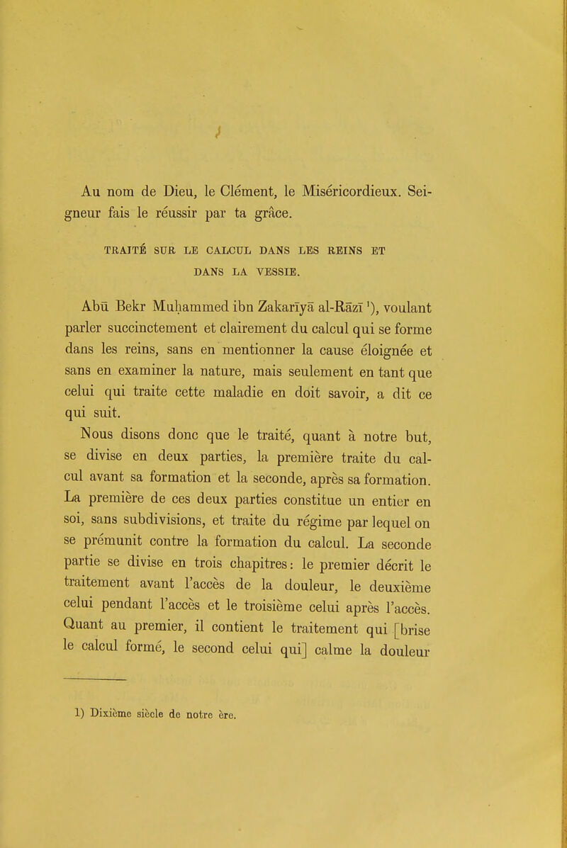 Au nom de Dieu, le Clement, le Misericordieux. Sei- gneur fais le reussir par ta grace. TRAITE STJR LE CALCUL DANS LBS REINS ET DANS LA VESSIE. Abti Bekr Maliammed ibn Zakariya al-Razi'), voulant parler succinctement et clairement du calcul qui se forme dans les reins, sans en mentionner la cause eloignee et sans en examiner la nature, mais seulement en tant que celui qui traite cette maladie en doit savoir, a dit ce qui suit. Nous disons done que le traite, quant a notre but, se divise en deux parties, la premiere traite du cal- cul avant sa formation et la seconde, apres sa formation. La premiere de ces deux parties constitue un entier en soi, sans subdivisions, et traite du regime par lequel on se premunit contre la formation du calcul. La seconde partie se divise en trois cbapitres: le premier decrit le traitement avant I'acces de la douleur, le deuxieme celui pendant I'acces et le troisieme celui apres I'acces. Quant au premier, il contient le traitement qui [brise le calcul forme, le second celui qui] calme la douleur 1) Dixieme siecle de notre ere.