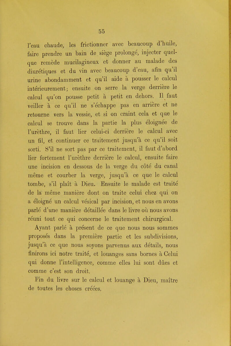 I'eau chaude, les frictionner avec beaucoup d'huile, faire prendre un bain de siege prolonge, injecter quel- que remede mucilagineux et donner au malade des diuretiques et du vin avec beaucoup d'eau, afin qu'il urine abondamment et qu'il aide a pousser le calcul iuterieurement; ensuite on serre la verge derriere le calcul qu'on pousse petit a petit en dehors. II faut veiller a ce qu'il ne s'echappe pas en arriere et ne retourne vers la vessie, et si on craint cela et que le calcul se trouve dans la partie la plus eloignee de rurethre, il faut lier celui-ci derriere le calcul avec un til, et continuer ce traitement jusqu'a ce qu'il soit sorti. S'il ne sort pas par ce traitement, il faut d'abord lier fortement I'urethre derriere le calcul, ensuite faire une incision en dessous de la verge du cote du canal meme et courber la verge, jusqu'a ce que le calcul tombe, s'il plait a Dieu. Ensuite le malade est traite de la meme maniere dont on traite celui chez qui on a eloigne un calcul vesical par incision, et nous en avons parle d'une maniere detaillee dans le livre oii nous avons reuni tout ce qui concerne le traitement chirurgical. Ayant parle a present de ce que nous nous sommes proposes dans la premiere partie et les subdivisions, jusqu'a ce que nous soyons parvenus aux details, nous finirons ici notre traite, et louanges sans bornes a Celui qui donne I'intelligence, com me elles lui sont dues et com me c'est son droit. Ein du livre sur le calcul et louange a Dieu, maitre de toutes les choses creees,