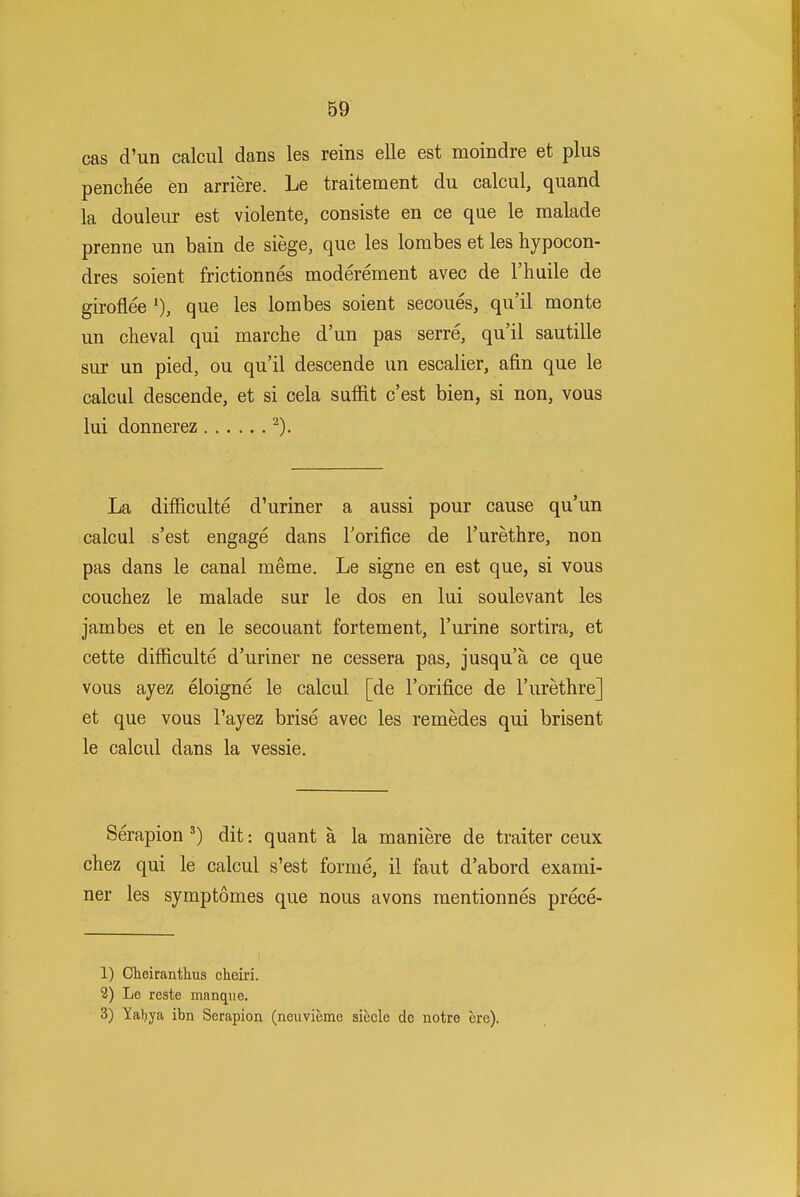 cas d'un calcul dans les reins elle est moindre et plus penchee eu arriere. Le traitement du calcul, quand la douleur est violente, consiste en ce que le malade prenne un bain de siege, que les lorabes et les hypocon- dres soient frictionnes moderement avec de I'huile de giroflee que les lorabes soient secoues, qu'il monte un cheval qui marche d'un pas serre, qu'il sautille sur un pied, ou qu'il descende un escalier, afin que le calcul descende, et si cela suffit c'est bien, si non, vous lui donnerez ^). La difRculte d'uriner a aussi pour cause qu'un calcul s'est engage dans Torifice de I'urethre, non pas dans le canal meme. Le signe en est que, si vous couchez le malade sur le dos en lui soulevant les jambes et en le secouant fortement, I'urine sortira, et cette difficulte d'uriner ne cessera pas, jusqu'a ce que vous ayez eloigne le calcul [de I'orifice de I'urethre] et que vous I'ayez brise avec les remedes qui brisent le calcul dans la vessie. Serapion dit: quant a la maniere de traiter ceux chez qui le calcul s'est forme, il faut d'abord exami- ner les symptomes que nous avons mentionnes prece- 1) Cheiranthus cheiri. 2) Le reste manque. 3) Yahya ibn Serapion (neuviemc siecle dc notre ere).