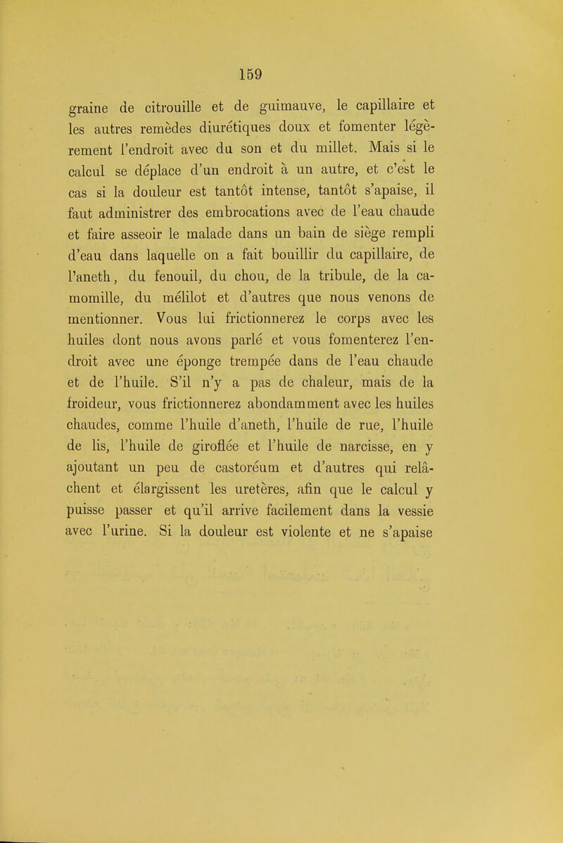 graine de citrouille et de guimauve, le capillaire et les autres remedes diuretiques doux et fomenter lege- rement I'endroit avec da son et du millet. Mais si le calcul se deplace d'un en droit a un autre, et c'est le cas si la douleur est tantot intense, tantot s'apaise, il faut administrer des embrocations avec de I'eau chaude et faire asseoir le malade dans un bain de siege rempli d'eau dans laquelle on a fait bouillir da capillaire, de I'aneth, du fenouil, du chou, de la tribule, de la ca- momille, du melilot et d'autres que nous venons de mentionner. Vous lai frictionnerez le corps avec les hailes dont nous avons parle et vous fomenterez I'en- droit avec ane eponge trempee dans de I'eau chaude et de I'haile. S'il n'y a pas de chaleur, mais de la froideur, voas frictionnerez abondamment avec les huiles chaudes, comme I'liuile d'aneth, I'haile de rue, I'haile de lis, I'haile de giroflee et I'huile de narcisse, en y ajoutant un pea de castoreum et d'autres qui rela- chent et elargissent les ureteres, afin que le calcul y puisse passer et qu'il arrive facilement dans la vessie avec I'arine. Si la douleur est violente et ne s'apaise