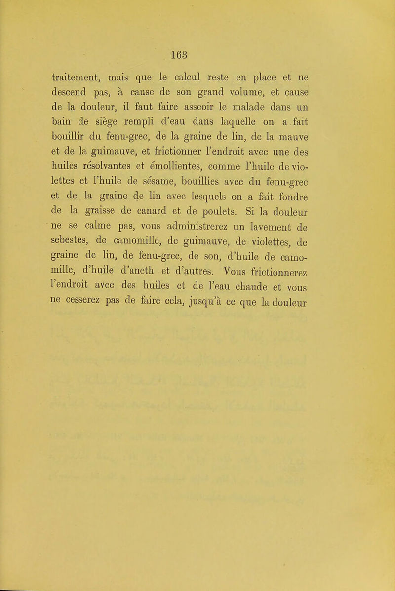 traitement, mais que le calcul reste en place et ne descend pas, a cause de son grand volume, et cause de la douleur, il faut faire asseoir le malade dans un bain de siege rempli d'eau dans laquelle on a fait bouillir du fenu-grec, de la graine de lin, de la mauve et de la guimauve, et frictionner I'endroit avec une des huiles resolvantes et emollientes, comme I'huile de vio- lettes et I'huile de sesame, bouillies avec du fenu-grec et de la graine de lin avec lesquels on a fait fondre de la graisse de canard et de poulets. Si la douleur ne se calme pas, vous administrerez un lavement de sebestes, de camomille, de guimauve, de violettes, de graine de lin, de fenu-grec, de son, d'huile de camo- mille, d'huile d'aneth et d'autres. Vous frictionnerez I'endroit avec des huiles et de I'eau chaude et vous ne cesserez pas de faire cela, jusqu'a ce que la douleur