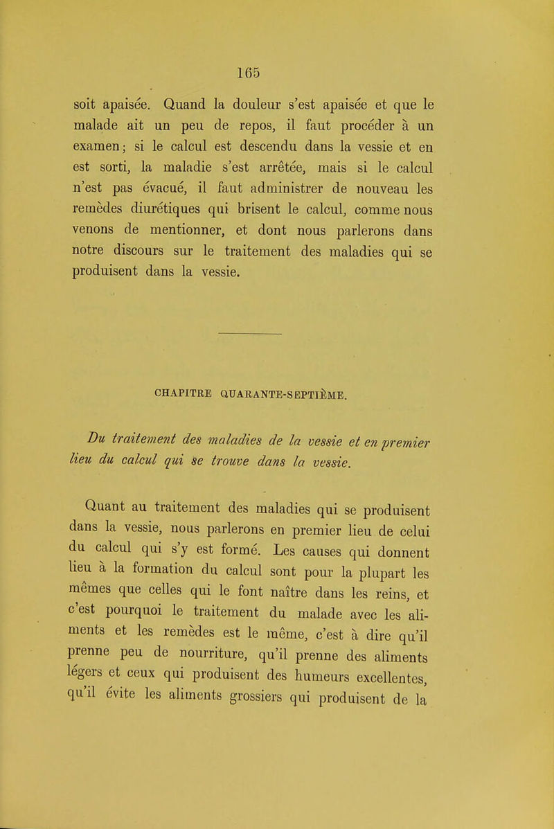 soit apaisee. Quand la douleur s'est apaisee et que le malade ait un peu de repos, il faut proceder a un examen; si le calcul est descendu dans la vessie et en est sorti, la maladie s'est arretee, mais si le calcul n'est pas evacue, il faut administrer de nouveau les remedes diuretiques qui brisent le calcul, comme nous venons de mentionner, et dont nous parlerons dans notre discours sur le traitement des maladies qui se produisent dans la vessie. CHAPITRE aUARANTE-SEPTlilME. Dm traitement des maladies de la vessie et en premier lieu du calcul qui 3e trouve dans la vessie. Quant au traitement des maladies qui se produisent dans la vessie, nous parlerons en premier lieu de celui du calcul qui s'y est forme. Les causes qui donnent lieu a la formation du calcul sont pour la plupart les memes que celles qui le font naitre dans les reins, et c'est pourquoi le traitement du malade avec les ali- ments et les remedes est le meme, c'est a dire qu'il prenne peu de nourriture, qu'il prenne des aliments legers et ceux qui produisent des humeurs excellentes, qu'il evite les aliments grossiers qui produisent de la