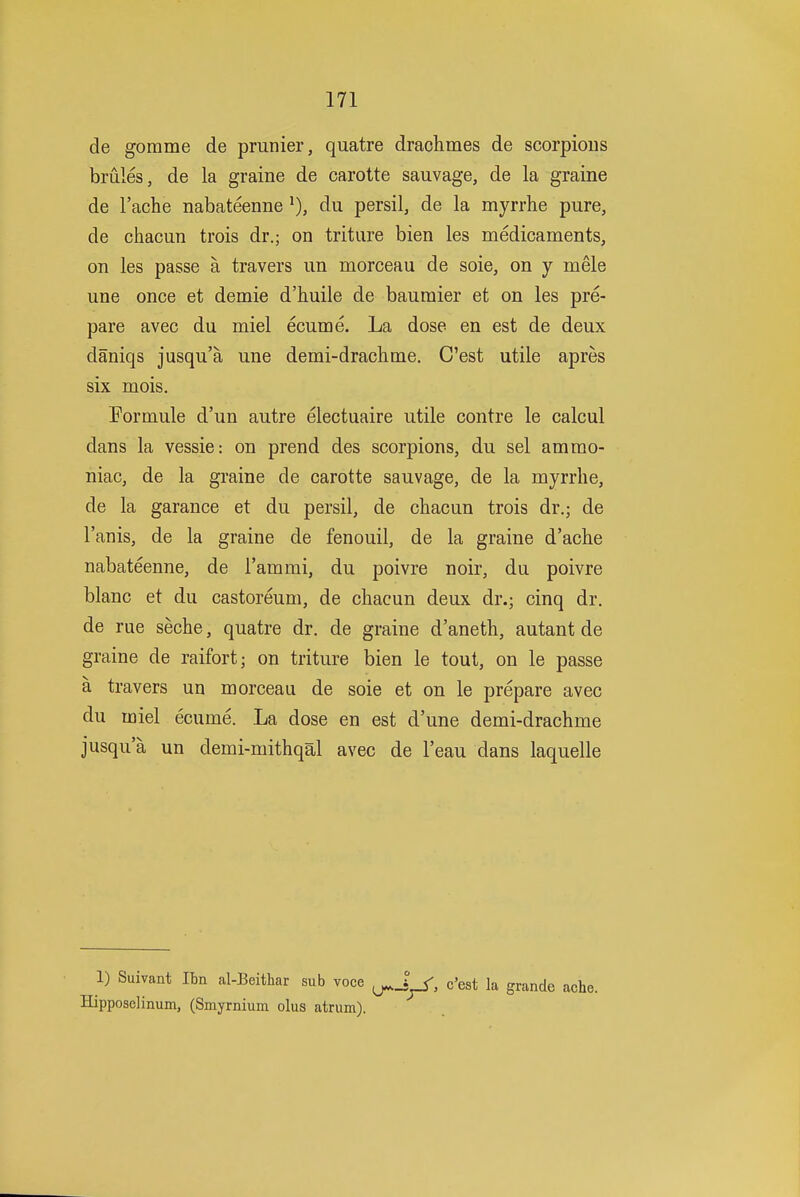 de gomme de prunier, quatre draohmes de scorpions brules, de la graine de carotte sauvage, de la graine de I'ache nabateenne du persil, de la myrrhe pure, de chacun trois dr.; on triture bien les medicaments, on les passe a travers im morceau de sole, on y mele une once et demie d'huile de bauraier et on les pre- pare avec du miel ecume. La dose en est de deux daniqs jusqu'a une demi-drachme. C'est utile apres six mois. Formule d'un autre electuaire utile contre le calcul dans la vessie: on prend des scorpions, du sel ammo- niac, de la graine de carotte sauvage, de la myrrhe, de la garance et du persil, de cliacun trois dr.; de I'anis, de la graine de fenouil, de la graine d'ache nabateenne, de I'ammi, du poivre noir, du poivre blanc et du castoreum, de cliacun deux dr.; cinq dr. de rue seche, quatre dr. de graine d'aneth, autant de graine de raifort; on triture bien le tout, on le passe a travers un morceau de sole et on le prepare avec du miel ecume. La dose en est d'une demi-drachme jusqua un demi-mithqal avec de I'eau dans laquelle 1) Suivant Ibn al-Beithar sub voce ^J^, c'est la grande ache. Hipposelinum, (Smyrnium olus atrum).