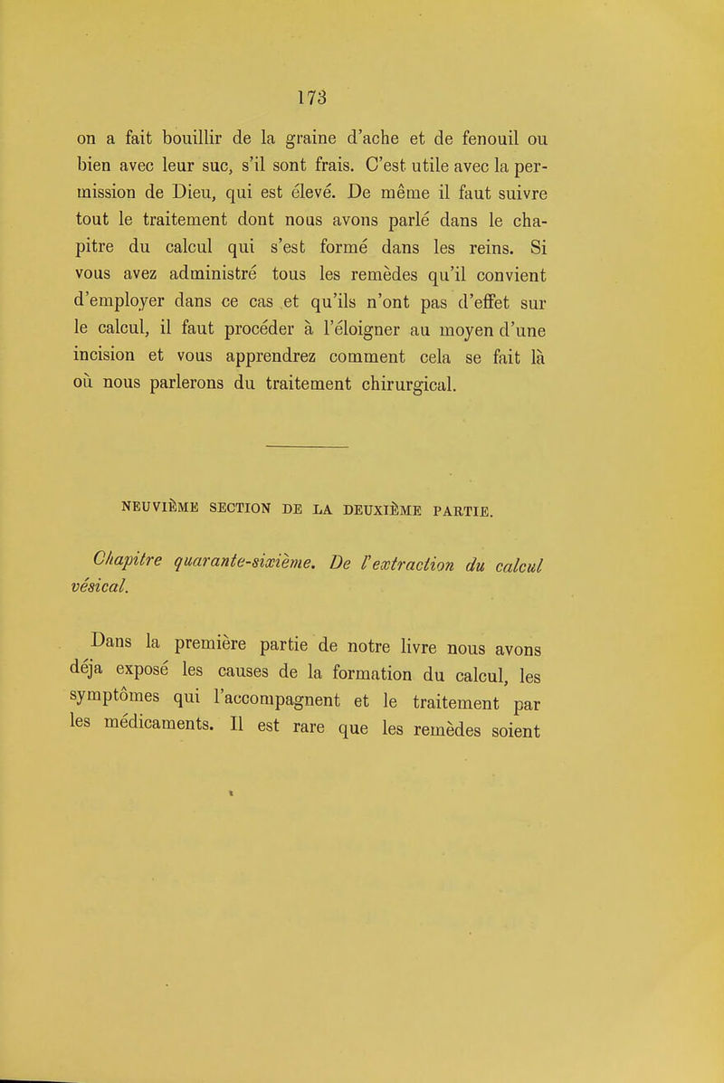 on a fait bouillir de la graine d'ache et de fenouil ou bien avec leur sue, s'il sont frais. C'est utile avec la per- mission de Dieu, qui est eleve. De meme il faut suivre tout le traitement dont nous avons parle dans le cha- pitre du calcul qui s'est forme dans les reins. Si vous avez administre tous les remedes qu'il convient d'employer dans ce cas et qu'ils n'ont pas d'efFet sur le calcul, il faut proceder a I'eloigner au moyen d'une incision et vous apprendrez comment cela se fait la ou nous parlerons du traitement chirurgical. NEUVIEME SECTION DE LA DEUXlllME PARTIE. C/iapitre quaranie-sixieme. De Vextraction du calcul vesical. Dans la premiere partie de notre livre nous avons deja expose les causes de la formation du calcul, les symptomes qui I'accompagnent et le traitement par les medicaments. II est rare que les remedes soient