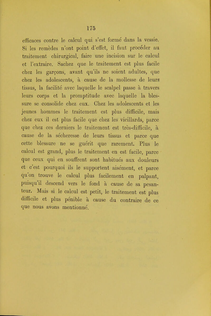 efficaces centre le calcul qui s'est forme dans la vessie. Si les remedes n'ont point d'effet, il faut proceder au traitement chirurgical, faire une incision sur le calcul et I'extraire. Sachez que le traitement est plus facile chez les gargons, avant qu'ils ne soient adultes, que chez les adolescents, a cause de la mollesse de leurs tissus, la facilite avec laquelle le scalpel passe a travers leurs corps et la promptitude avec laquelle la bles- sure se consolide chez eux. Chez les adolescents et les jeunes hommes le traitement est plus difficile, mais chez eux il est plus facile que chez les vieillards, parce que chez ces derniers le traitement est tres-difficile, a cause de la secheresse de leurs tissus et parce que cette blessure ne se guerit que rarement. Plus le calcul est grand, plus le traitement en est facile, parce que ceux qui en souflfrent sont habitues aux douleurs et c'est pourquoi ils le supportent aisement, et parce qu'on trouve le calcul plus facilement en palpaut, puisqu'il descend vers le fond a cause de sa pesan- teur. Mais si le calcul est petit, le traitement est plus difficile et plus penible a cause du contraire de ce que nous avons mentionne.