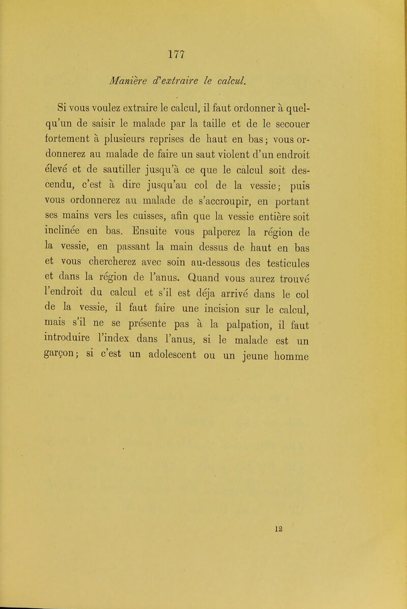 Maniere d'extraire le calcul. Si vous voulez extraire le calcul, il faut ordonner a quel- qu'un de saisir le malade par la taille et de le secouer fortement a plusieurs reprises de haut en bas; vous or- donnerez au malade de faire un saut violent d'un endroit eleve et de sautiller jusqu'a ce que le calcul soit des- cendu, c'est a dire jusqu'au col de la vessie; puis vous ordonnerez au malade de s'accroupir, en portant ses mains vers les cuisses, afin que la vessie entiere soit inclinee en bas. Ensuite vous palperez la region de la vessie, en passant la main dessus de haut en bas et vous chercherez avec soin au-dessous des testicules et dans la region de I'anus. Quand vous aurez trouve I'endroit du calcul et s'il est deja arrive dans le col de la vessie, il faut faire une incision sur le calcul, mais s'il ne se presente pas a la palpation, il faut introduire I'index dans I'anus, si le malade est un gar?on; si c'est un adolescent ou un jeune homme 12