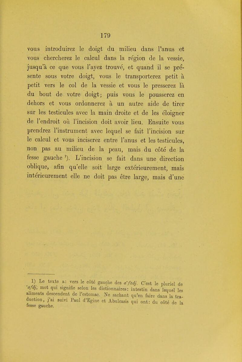 vous introduirez le doigt du milieu dans I'aniis et vous cherclierez le calcul dans la region de la vessie, jusqu'a ce que vous I'ayez trouve, et quand il se pre- sente sous votre doigt, vous le transporterez petit a petit vers le col de la vessie et vous le presserez la du bout de votre doigt; puis vous le pousserez en dehors et vous ordonnerez a un autre aide de tirer sur les testicules avec la main droite et de les eloigner de I'endroit oii I'incision doit avoir lieu. Ensuite vous prendrez I'instrument avec lequel se fait I'incision sur le calcul et vous inciserez entre I'anus et les testicules, non pas au milieu de la peau, mais du cote de la fesse gauche L'incision se fait dans une direction oblique, afin qu'elle soit large exterieurement, mais interieurement elle ne doit pas etre large, mais d'une 1) Le texte a: vers le cote gauche des a'fadj. C'est le pluriel de 'afdj, mot qui signifie selon les dictionnaires: intestin dans lequel les aliments descendcnt de I'estomac. Nc sacliant qu'en faire dans la tra duction, j'ai suivi Paul d'Egine et Abulcasis qui ont: du cote de la fesse gauche.