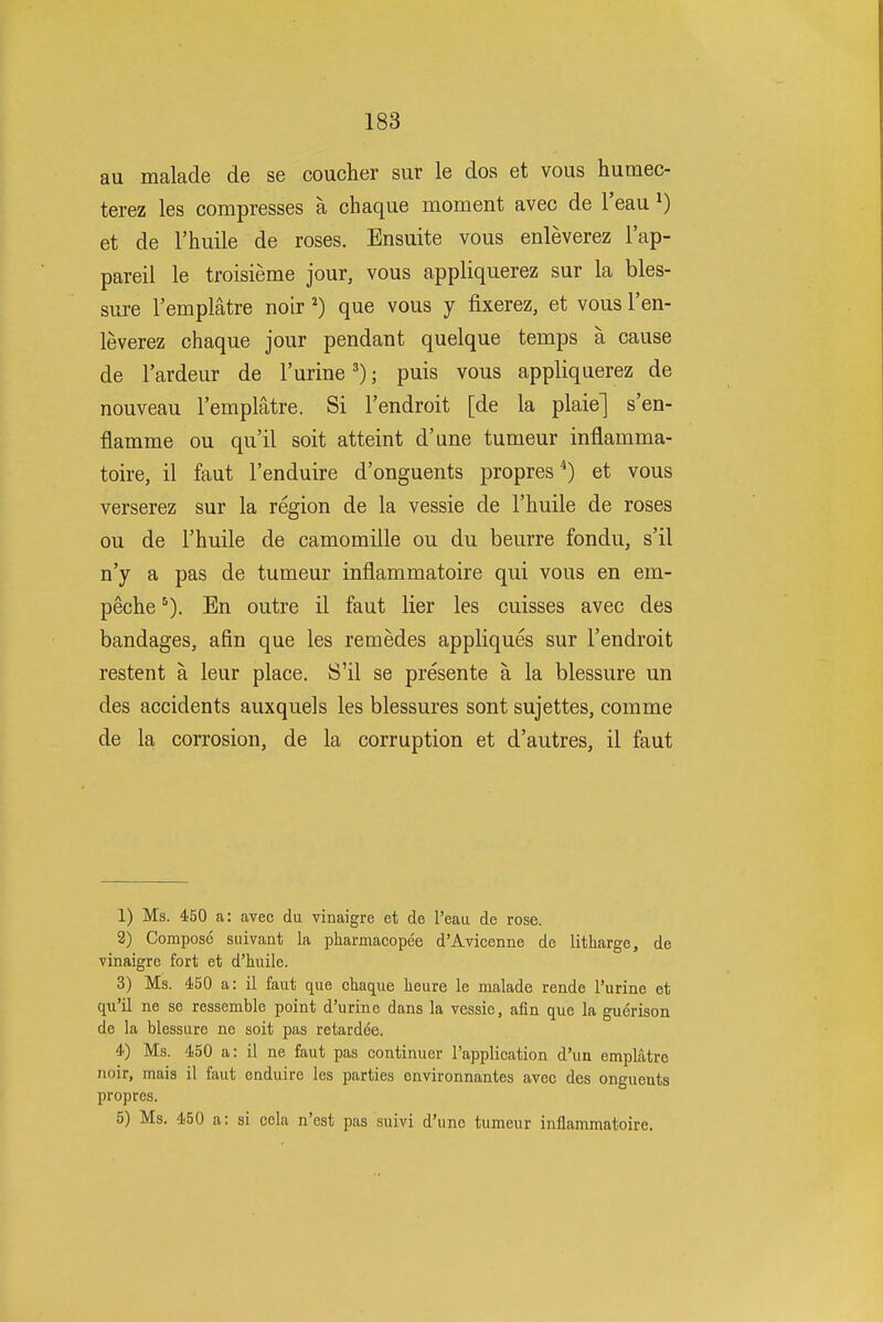 au malade de se coucher sur le dos et vous humec- terez les compresses a chaque moment avec de I'eau i) et de I'huile de roses. Ensuite vous enleverez I'ap- pareil le troisieme jour, vous appliquerez sur la bles- sure I'emplatre noir ^) que vous y fixerez, et vous I'en- leverez chaque jour pendant quelque temps a cause de I'ardeur de I'urine ^); puis vous appliquerez de nouveau I'emplatre. Si Tendroit [de la plaie] s'en- flamme ou qu'il soit atteint d'une tumeur inflamma- toire, il faut I'enduire d'onguents propres '*) et vous verserez sur la region de la vessie de I'huile de roses ou de I'huile de camomille ou du beurre fondu, s'il n'y a pas de tumeur inflammatoire qui vous en em- peche'). En outre il faut lier les cuisses avec des bandages, afin que les remedes appliques sur I'endroit restent a leur place. S'il se presente a la blessure un des accidents auxquels les blessures sont sujettes, comme de la corrosion, de la corruption et d'autres, il faut 1) Ms. 450 a: avec du vinaigre et de I'eaa de rose. 2) Compose suivant la pharmacopee d'Avicenne de litharge, de vinaigre fort et d'huile. 3) Ms. 450 a: il faut que chaque heure le malade rende I'urine et qu'il ne se ressemble point d'urine dans la vessie, afin que la guerison de la blessure ne soit pas retardee. 4) Ms. 450 a: il ne faut pas continuer rapplication d'un emplatre noir, mais il faut enduire les parties environnantes avec des ongucuts propres. 5) Ms. 450 a: si cela n'est pas suivi d'une tumeur inflammatoire.
