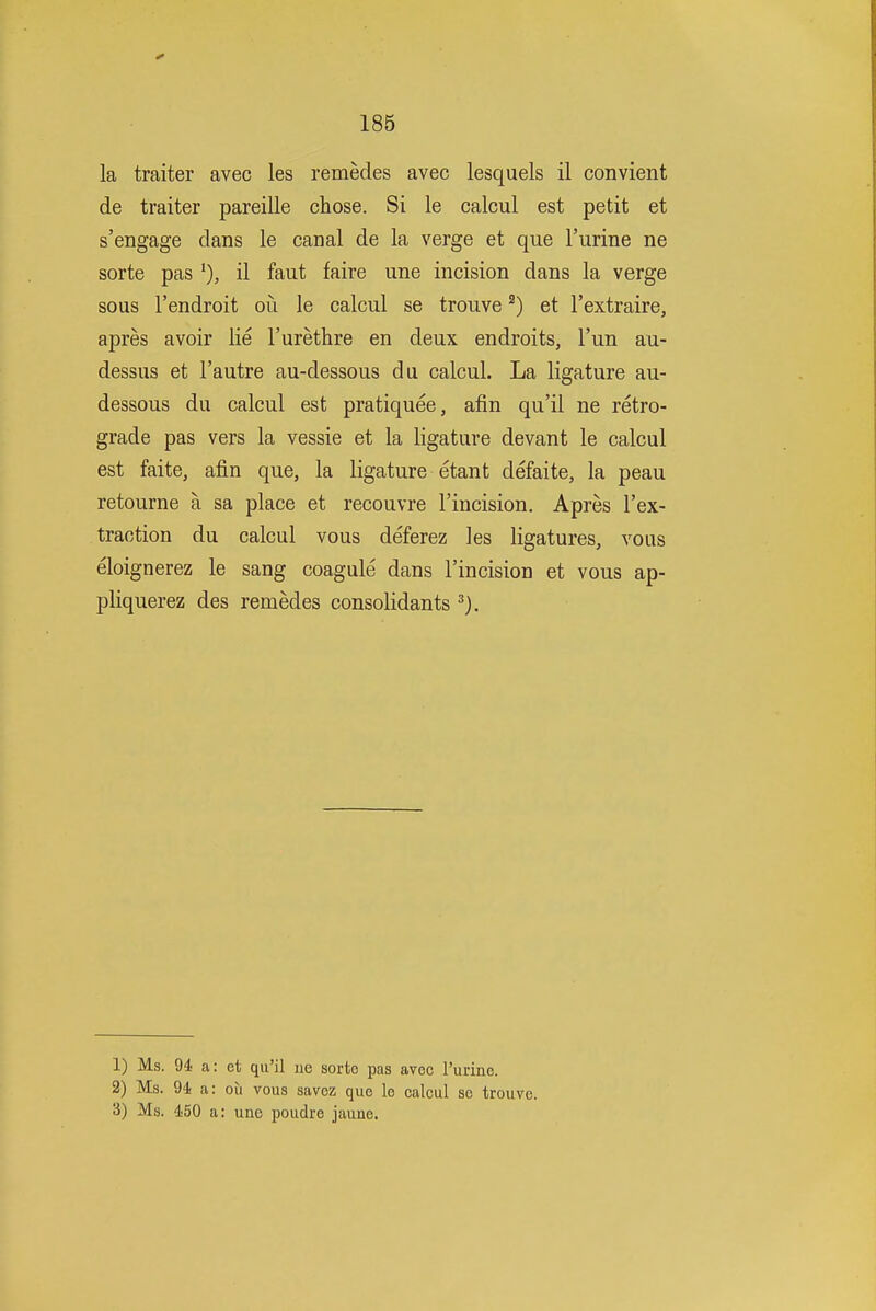 la traiter avec les remecles avec lesquels il convient de traiter pareille chose. Si le calcul est petit et s'engage clans le canal de la verge et que I'lirine ne sorte pas il faut faire une incision dans la verge sous I'endroit ou le calcul se trouve ^) et I'extraire, apres avoir lie I'urethre en deux endroits, I'un au- dessus et I'autre au-dessous du calcul. La ligature au- dessous du calcul est pratiquee, afin qu'il ne retro- grade pas vers la vessie et la ligature devant le calcul est faite, afin que, la ligature etant defaite, la peau retourne a sa place et recouvre I'incision. Apres I'ex- traction du calcul vous deferez les ligatures, vous eloignerez le sang coagule dans I'incision et vous ap- pliquerez des remedes consolidants 1) Ms. 94! a: et qu'il ue sorte pas avec Purine. 2) Ms. 94 a: ou vous savez que le calcul se trouve. 3) Ms. 450 a: une poudre jaune.