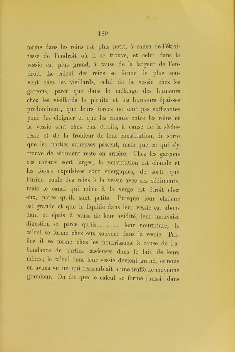 forme dans les reins est plus petit, a cause de I'etroi- tesse de I'endroit oii il se trouve, et celui dans la vessie est plus grand, a cause de la largeur de I'en- droit. Le calcul des reins se forme le plus sou- vent chez les vieillards, celui de la vessie chez les gargons, parce que dans le melange des humeurs chez les vieillards la pituite et les humeurs epaisses predomioent, que leurs forces ne sont pas sufSsantes pour les eloigner et que les canaux entre les reins et la vessie sont chez eux etroits, a cause de la seche- resse et de la froideur de leur constitution, de sorte que les parties aqueuses passent, mais que ce qui s'y trouve de sediment reste en arriere. Chez les gar^ons ces canaux sont larges, la constitution est chaude et les forces expulsives sont energiques, de sorte que I'urine coule des reins a la vessie avec ses sediments, mais le canal qui raene a la verge est etroit chez eux, parce qu'ils sont petits. Puisque leur chaleur est grande et que le liquide dans leur vessie est abon- dant et epais, a cause de leur avidite, leur mauvaise digestion et parce qu'ils leur nourriture, le calcul se forme chez eux souvent dans la vessie. Par- fois il se forme chez les nourrissons, a cause de I'a- bondance de parties caseeuses dans le lait de leurs meres; le calcul dans leur vessie devient grand, et nous en avons vu un qui ressemblait a une truffe de moyenne grandeur. On dit que le calcul se forme [aussi] dans