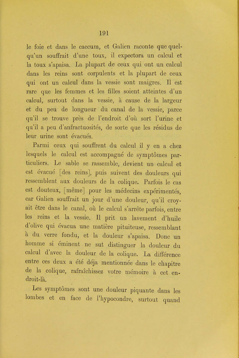 le foie et dans le caecum, et Galien raconte que quel- qu'un souflFrait d'une toux, il expectora un calcul et la toux s'apaisa. La plupart de ceux qui out un calcul dans les reins sont corpulents et la plupart de ceux qui out un calcul dans la vessie sont maigres. II est rare que les femmes et les filles soient atteintes d'un calcul, surtout dans la vessie, a cause de la largeur et du peu de longueur du canal de la vessie, parce qu'il se trouve pres de I'endroit d'ou sort I'urine et qu'il a peu d'anfractuosites, de sorte que les residus de leur urine sont evacues. Parmi ceux qui souflPrent du calcul il y en a chez lesquels le calcul est accompagne de symptomes par- ticuliers. Le sable se rassemble, devient un calcid et est evacue [des reins], puis suivent des douleurs qui ressem blent aux douleurs de la colique. Parfois le cas est douteux, [meme] pour les medecins experimentes, car Galien soufFrait un jour d'une douleur, qu'il croy- ait etre dans le canal, ou le calcul s'arrete parfois, entre les reins et la vessie. II prit un lavement d'huile d'olive qui evacua une matiere pituiteuse, ressemblant a du verre fondu, et la douleur s'apaisa. Done un homme si eminent ne sut distinguer la douleur du calcul d'avec la douleur de la colique. La difference entre ces deux a ete deja mentionnee dans le chapitre de la colique, rafraichissez votre memoire a cet en- droit-la. Les symptomes sont une douleur piquante dans les lombes et en face de I'hypocondre, surtout quand