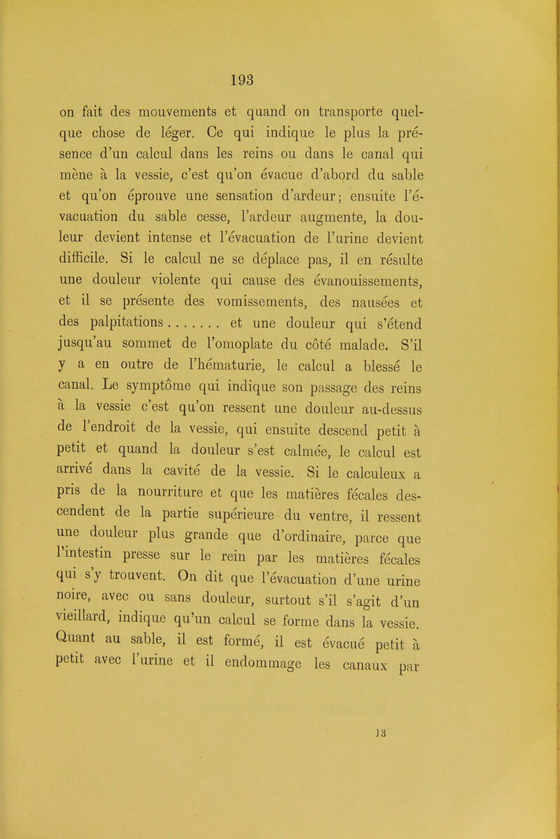 on fait des mouvements et quand on transporte quel- que chose de leger. Ce qui indique le plus la pre- sence d'un calcul dans les reins ou dans le canal qui mene a la vessie, c'est qu'on evacue d'abord du sable et qu'on eprouve une sensation d'ardeur; ensuite I'e- vacuation du sable cesse, I'ardeur augmente, la dou- leur devient intense et I'evacuation de 1'urine devient difficile. Si le calcul ne se deplace pas, il en resulte une douleur violente qui cause des evanouissements, et il se presente des vomissements, des nausees et des palpitations et une douleur qui s'etend jusqu'au sommet de Tomoplate du cote malade. S'il y a en outre de I'liematurie, le calcul a blesse le canal. Le symptome qui indique son passage des reins a la vessie c'est qu'on ressent une douleur au-dessus de I'endroit de la vessie, qui ensuite descend petit a petit et quand la douleur s'est calme'e, le calcul est arrive dans la cavite de la vessie. Si le calculeux a pris de la nourriture et que les niatieres fecales des- cendent de la partie superieure du ventre, il ressent une douleur plus grande que d'ordinaire, parce que I'intestin presse sur le rein par les matieres fecales qui s'y trouvent. On dit que I'evacuation d'une urine noire, avec ou sans douleur, surtout s'il s'agit d'un vieillard, indique qu'un calcul se forme dans la vessie. Quant au sable, il est forme, il est evacue petit a petit avec I'urine et il endommage les canaux par 13