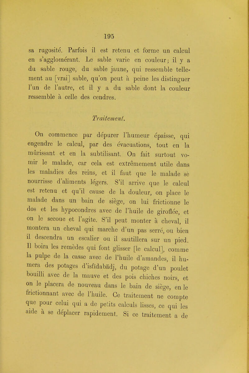 sa rugosite. Parfois il est retenu et forme un calcul en s'agglornerant. Le sable varie en couleur; il y a dii sable rouge, du sable jaune, qui ressemble telle- ment au [vrai] sable, qu'on peut a peine les distinguer I'un de I'autre, et il y a du sable dont la couleur ressemble a celle des cendres. Traiternent. On commence par depurer I'humeur epaisse, qui engendre le calcul, par des evacuations, tout en la murissant et en la subtilisant. On fait surtout vo- mir le malade, car cela est extremement utile dans les maladies des reins, et il faut que le malade se nourrisse d'aliments legers. S'il arrive que le calcul est retenu et qu'il cause de la douleur, on place le malade dans un bain de siege, on lui frictionne le dos et les hypocondres avec de I'huile de giroflee, et on le secoue et I'agite. S'il peut monter a cheval, il montera un cheval qui marche d'un pas serre, ou bien il descendra un escalier ou il sautillera sur un pied. II boira les remedes qui font glisser [le calcul], comrae la pulpe de la cassc avec de I'huile d'araandes, il hu- mera des potages d'isfidabadj, du potage d'un poulet bouilli avec de la mauve et des pois chiches noirs, et on le placera de nouveau dans le bain de siege, en le frictionnant avec de I'huile. Ce traiternent ne compte que pour celui qui a de petits calculs lisses, ce qui les aide a se deplacer rapidement. Si ce traiternent a de