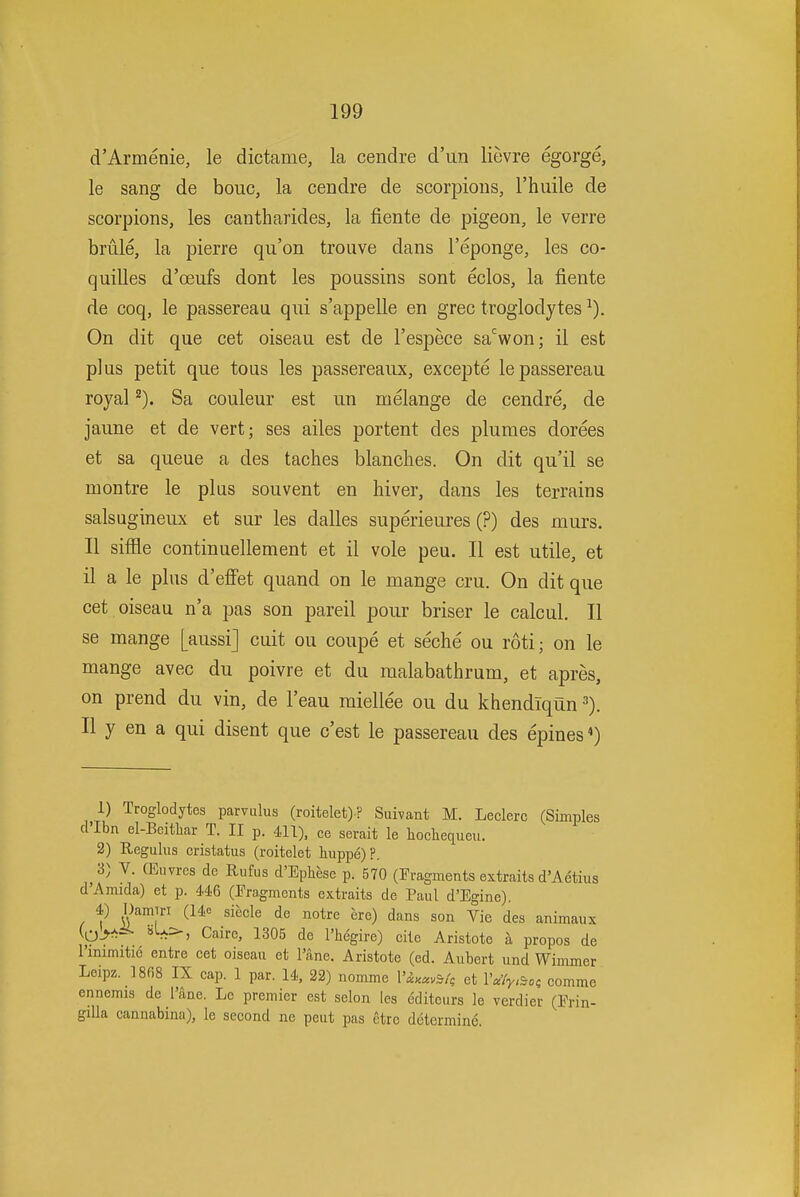 d'Armenie, le dictame, la cendre d'un lievre egorge, le sang de bouc, la cendre de scorpions, rhiiile de scorpions, les cantharides, la fiente de pigeon, le verre brule, la pierre qu'on troiive dans I'eponge, les co- quilles d'oeufs dont les poussins sont eclos, la fiente de coq, le passereau qui s'appelle en grec troglodytes On dit que cet oiseau est de I'espece sa%on; il est plus petit que tons les passereaux, excepte le passereau royal Sa couleur est un melange de cendre, de jaune et de vert; ses ailes portent des plumes dorees et sa queue a des taches blanches. On dit qu'il se montre le plus souvent en hiver, dans les terrains salsQgineux et sur les dalles superieures (?) des murs. II siffle continuellement et il vole peu. II est utile, et il a le plus d'efifet quand on le mange cru. On dit que cet oiseau n'a pas son pareil pour briser le calcul. II se mange [aussi] cuit ou coupe et seche ou roti; on le mange avec du poivre et du malabathrum, et apres, on prend du vin, de I'eau miellee ou du khendlqiin II y en a qui disent que c'est le passereau des epines«) 1) Troglodytes parvulus (roitelet)? Suhant M. Leclerc (Simples d'lbn el-Bcitliar T. II p. 411), ce serait le liochequeu. 2) Regulus cristatus (roitelet liuppe)?. 3) V. (Euvres de Riifus d'Ephese p. 570 (Fragments extraits d'Aetius d'Amida) et p. 446 (Fragments extraits de Paul d'Egine). 4) \hmm (14e siecle de notre ere) dans son Vie des animaux V-^ I'hegire) cite Aristote a propos de rinimitie entre cet oiseau et I'ane. Aristote (ed. Aiibert und Wimmer Leipz. 1868 IX cap. 1 par. 14, 22) nomme ViM'^ et Va'/y.^oi comme ennemis de Pane. Lc premier est selon les editeurs le verdier (Frin- gilla cannabina), le second ne peut pas etrc d6termin6.