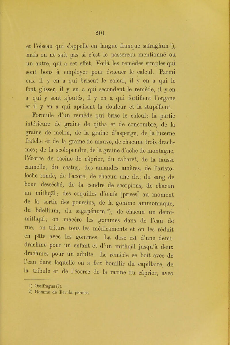 et I'oiseau qui s'appelle en langiie franque safraghun '), mais on ne sait pas si c'est le passereaii mentionne ou un autre, qui a cet effet. Voila les remedes simples qui sont bons a employer pour evacuer le calcd. Parmi eux il y en a qui brisent le calcul, il y en a qui le font glisser, il y en a qui secondent le remede, il y en a qui y sont ajoutes, il y en a qui fortifient I'organe et il y en a qui apaisent la douleur et la stupefient. Formule d'un remede qui brise le calcul: la partie interieure de graine de qitha et de concombre, de la graine de melon, de la graine d'asperge, de laluzerne fraiche et de la graine de mauve, de chacune trois drach- mes; de la scolopendre, de la graine d'ache de montagne, I'ecorce de racine de caprier, du cabaret, de la fausse cannelle, du costus, des amandes ameres, de Taristo- loche ronde, de i'acore, de chacun une dr.; du sang de bouc desseche, de la cendre de scorpions, de chacun un mithqal; des coquilles d'oeufs [prises] au moment de la sortie des poussins, de la gomme ammoniaque, du bdellium, du sagapenum 2), de chacun un demi- mithqal; on macere les gommes dans de I'eau de rue, on triture tons les medicaments et on les reduit en pate avec les gommes. La dose est d'une demi- drachme pour un enfant et d'un mithqal jusqu a deux drachmes pour un adulte. Le remede se boit avec de I'eau dans laquelle on a fait bouillir du capillaire, de la tribule et de I'ecorce de la racine du caprier, avec 1) Ossifragus (?). 2) Gomme de Ferula persica. Ml