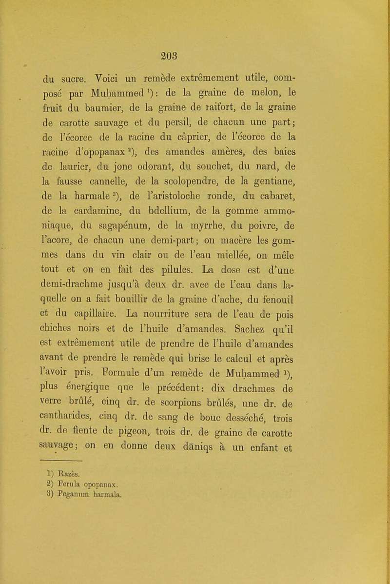 du Sucre. Voici un remede extremement utile, com- pose par Muliammed'): de la graine de melon, le fruit du baumier, de la graine de raifort, de la graine de carotte sauvage et du persil, de chacun une part; de I'ecorce de la racine du caprier, de I'ecorce de la racine d'opopanax des amandes ameres, des baies de laurier, du jonc odorant, du souchet, du nard, de la fausse cannelle, de la scolopendre, de la gentiane, de la harmale ^), de I'aristoloche ronde, du cabaret, de la cardamine, du bdellium, de la gomme ammo- niaque, du sagapenum, de la myrrhe, du poivre, de I'acore, de chacun une demi-part; on macere les gom- mes dans du vin clair ou de I'eau miellee, on mele tout et on en fait des pilules. La dose est d'une demi-drachme jusqu'a deux dr. avec de I'eau dans la- quelle on a fait bouillir de la graine d'ache, du fenouil et du capillaire. La nourriture sera de I'eau de pois chiches noirs et de I'huile d'amandes. Sachez qu'il est extremement utile de prendre de I'huile d'amandes avant de prendre le remede qui brise le calcul et apres I'avoir pris. Formule d'un remede de Muliammed i), plus energique que le precedent: dix drachmes de verre brule, cinq dr. de scorpions brules, une dr. de cantharides, cinq dr. de sang de bouc desseche, trois dr. de fiente de pigeon, trois dr. de graine de carotte sauvage; on en donne deux daniqs a un enfant et 1) Razes. 2) Perula opopanax. 3) Pcganum harmala.