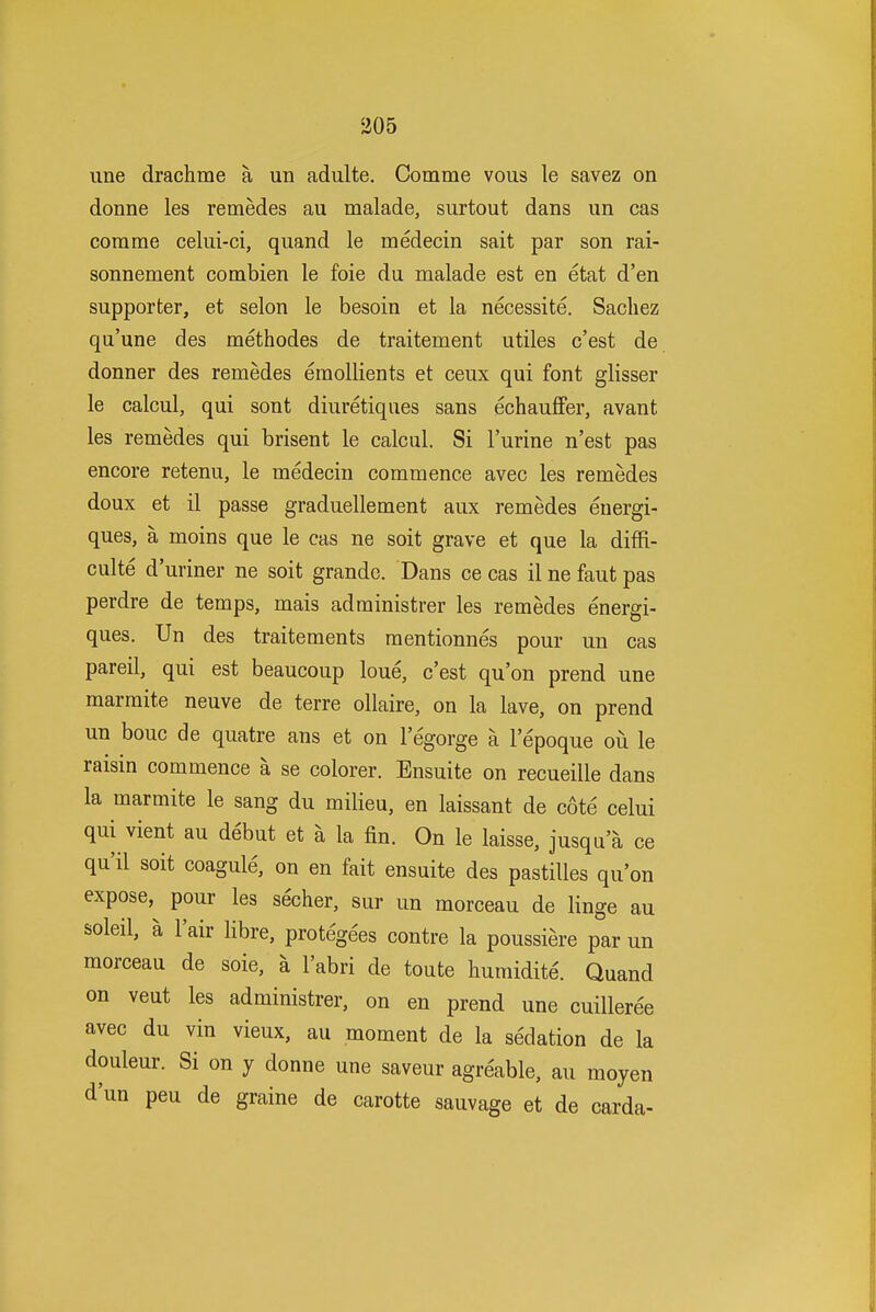 line draclime a un adulte, Comme vous le savez on donne les remedes au malade, surtout dans un cas comme celui-ci, quand le medecin sait par son rai- sonnement combien le foie du malade est en etat d'en supporter, et selon le besoin et la necessite. Sacliez qu'une des methodes de traitement utiles c'est de donner des remedes emollients et ceux qui font glisser le calcul, qui sont diuretiques sans echauffer, avant les remedes qui brisent le calcul. Si I'urine n'est pas encore retenu, le medecin commence avec les remedes doux et il passe graduellement aux remedes euergi- ques, a moins que le cas ne soit grave et que la diffi- culte d'uriner ne soit grande. Dans ce cas il ne faut pas perdre de temps, mais administrer les remedes energi- ques. Un des traitements mentionnes pour un cas pareil, qui est beaucoup loue, c'est qu'on prend une marmite neuve de terre ollaire, on la lave, on prend un bouc de quatre ans et on legorge a lepoque ou le raisin commence a se colorer. Ensuite on recueille dans la marmite le sang du milieu, en laissant de cote celui qui vient au debut et a la fin. On le laisse, jusqu a ce qu'il soit coagule, on en fait ensuite des pastilles qu'on expose, pour les secher, sur un morceau de linge au soleil, a I'air libre, protegees contre la poussiere par un morceau de sole, a I'abri de toute humidite. Quand on veut les administrer, on en prend une cuilleree avec du vin vieux, au moment de la sedation de la douleur. Si on y donne une saveur agreable, au moyen d'un peu de graine de carotte sauvage et de carda-