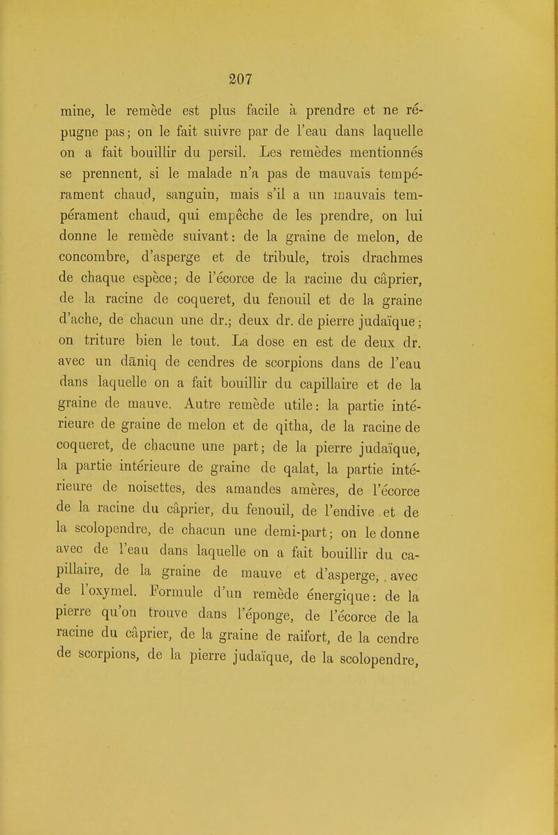 mine, le remede est plus facile a prendre et ne re- pugne pas; on le fait suivre par de I'eau dans laquelle on a fait bouillir du persil. Les remedes mentionnes se prennent, si le malade n'a pas de mauvais tempe- rament chaud, sanguin, mais s'il a un mauvais tem- perament chaud, qui empeche de les prendre, on lui donne le remede suivant: de la graine de melon, de concombre, d'asperge et de tribule, trois drachmes de chaque espece; de I'ecorce de la racine du caprier, de la racine de coqueret, du fenouil et de la graine d'ache, de ctiacun une dr.; deux dr. de pierre judaique; on triture bien le tout. La dose en est de deux dr. avec un daniq de cendres de scorpions dans de I'eau dans laquelle on a fait bouillir du capillaire et de la graine de mauve. Autre remede utile: la partie inte- rieure de graine de melon et de qitha, de la racine de coqueret, de chacune une part; de la pierre judaique, la partie interieure de graine de qalat, la partie inte- rieure de noisettes, des amandes ameres, de I'ecorce de la racine du caprier, du fenouil, de I'endive et de la scolopendre, de chacun une demi-part; on le donne avec de I'eau dans laquelle on a fait bouillir du ca- pdlaire, de la graine de mauve et d'asperge, , avec de I'oxymel. Formule d'un remede energique: de la pierre qu'on trouve dans I'eponge, de I'ecorce de la racine du caprier, de la graine de raifort, de la cendre de scorpions, de la pierre judaique, de la scolopendre,