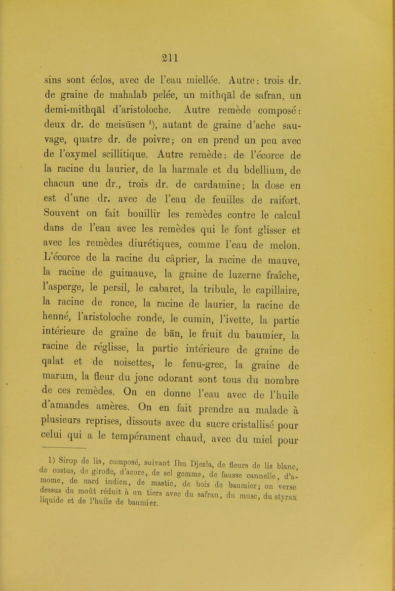 sins sont eclos, avec de I'eau miellee. Autre: trois dr. de graine de mahalab pelee, un mithqal de safran, un demi-mithqal d'aristoloche. Autre remede compose: deux dr. de meisusen autant de graine d'ache sau- vage, quatre dr. de poivre; on en prend un peu avec de I'oxymel scillitique. Autre remede: de I'ecorce de la racine du laurier, de la harraale et du bdellium, de chacun une dr., trois dr. de cardamine; la dose en est d'une dr. avec de I'eau de feuilles de raifort. Souvent on fait bouillir les reraedes contre le calcul dans de I'eau avec les remedes qui le font glisser et avec les remedes diuretiques, comme I'eau de melon. L'ecorce de la racine du caprier, la racine de mauve, la racine de guimauve, la graine de luzerne fraiche, I'asperge, le persil, le cabaret, la tribule, le capillaire, la racine de ronce, la racine de laurier, la racine de henne, I'aristoloche ronde, le cumin, I'ivette, la partie interieure de graine de ban, le fruit du baumier, la racine de reglisse, la partie inteneure de graine de qalat et de noisettes, le fenu-grec, la graine de marum, la fleur du jonc odorant sont tons du nombre de ces remedes. On en donne I'eau avec de I'liuile d'amandes ameres. On en fait prendre au malade a plusieurs reprises, dissouts avec du sucre cristallise pour celui qui a le temperament chaud, avec du miel pour 1) Sirop de lis, compose, suivant Ibn Djezla, de fleurs de lis blanc, do costus, de g.rolie d'aeore, de sel gemme, de fausse cannelle, d'a^ mome, de nard indien, de mastic, de bois de baumier; on verse