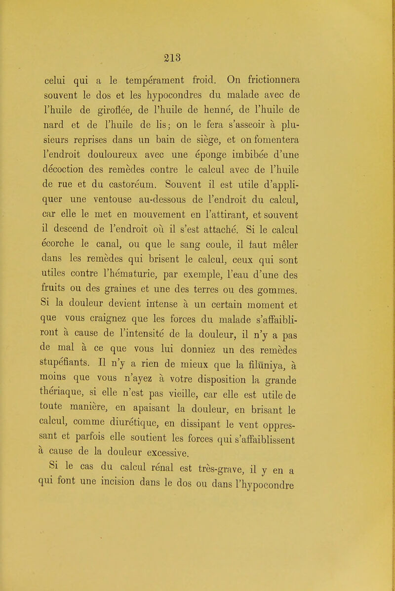 celui qui a le temperament froid. On frictionnera souvent le dos et les hypocondres du malade avec de I'huile de giroflee, de I'huile de henne, de I'huile de nard et de I'huile de lis; on le fera s'asseoir a plu- sieurs reprises dans un bain de siege, et onfomentera I'endroit douloureux avec une eponge imbibee d'une decoction des remedes contre le calcul avec de I'liuile de rue et du castoreum. Souvent il est utile d'appli- quer une ventouse au-dessous de I'endroit du calcul, car elle le met en mouveraent en I'attirant, et souvent il descend de I'endroit oii il s'est attache. Si le calcul ecorche le canal, ou que le sang coule, il taut meler dans les remedes qui brisent le calcul, ceux qui sont utiles contre I'hematurie, par exemple, I'eau d'une des fruits ou des graiues et une des terres ou des gommes. Si la douleur devient intense a un certain moment et que vous craignez que les forces du malade s'affaibli- ront a cause de I'intensite de la douleur, il n'y a pas de mal a ce que vous lui donniez un des remedes stupefiants. II n'y a rien de mieux que la filuniya, a moins que vous n'ayez a votre disposition la grande theriaque, si elle n'est pas vieille, car elle est utile de toute maniere, en apaisant la douleur, en brisant le calcul, comme diuretique, en dissipant le vent oppres- sant et parfois elle soutient les forces qui s'affaiblissent a cause de la douleur excessive. Si le cas du calcul renal est tres-grave, il y en a qui font une incision dans le dos ou dans I'hypocondre